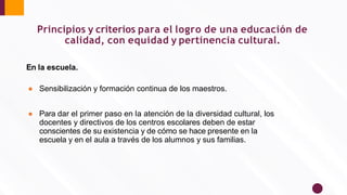 Principios y criterios para el logro de una educación de
calidad, con equidad y pertinencia cultural.
En la escuela.
● Sensibilización y formación continua de los maestros.
● Para dar el primer paso en la atención de la diversidad cultural, los
docentes y directivos de los centros escolares deben de estar
conscientes de su existencia y de cómo se hace presente en la
escuela y en el aula a través de los alumnos y sus familias.
 