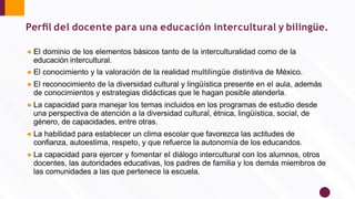 Perﬁl del docente para una educación intercultural y bilingüe.
● El dominio de los elementos básicos tanto de la interculturalidad como de la
educación intercultural.
● El conocimiento y la valoración de la realidad multilingüe distintiva de México.
● El reconocimiento de la diversidad cultural y lingüística presente en el aula, además
de conocimientos y estrategias didácticas que le hagan posible atenderla.
● La capacidad para manejar los temas incluidos en los programas de estudio desde
una perspectiva de atención a la diversidad cultural, étnica, lingüística, social, de
género, de capacidades, entre otras.
● La habilidad para establecer un clima escolar que favorezca las actitudes de
conﬁanza, autoestima, respeto, y que refuerce la autonomía de los educandos.
● La capacidad para ejercer y fomentar el diálogo intercultural con los alumnos, otros
docentes, las autoridades educativas, los padres de familia y los demás miembros de
las comunidades a las que pertenece la escuela.
 