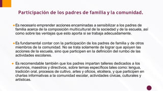Participación de los padres de familia y la comunidad.
●Es necesario emprender acciones encaminadas a sensibilizar a los padres de
familia acerca de la composición multicultural de la sociedad y de la escuela, así
como sobre las ventajas que esto aporta si se trabaja adecuadamente.
●Es fundamental contar con la participación de los padres de familia y de otros
miembros de la comunidad. No se trata solamente de lograr que apoyen las
acciones de la escuela, sino que participen en la deﬁnición del rumbo de las
actividades escolares.
● Es recomendable también que los padres impartan talleres dedicados a los
alumnos, maestros y directivos, sobre temas especíﬁcos tales como: lengua,
tradición oral, procesos de cultivo, artes y oﬁcios, etcétera, y que participen en
charlas informativas a la comunidad escolar, actividades cívicas, culturales y
artísticas.
 