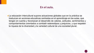 ●La educación intercultural supone actuaciones globales que en la práctica se
traduzcan en acciones educativas centradas en el aprendizaje en las aulas, que
tengan en cuenta y favorezcan el desarrollo de valores, actitudes, sentimientos y
comportamientos orientados a combatir estereotipos y prejuicios, y que respeten
la riqueza de la diversidad y la variedad cultural de una sociedad plural.
En el aula.
 