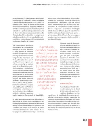 105
partedessapolíticaoPlanoEmergencialdeAmplia-
çãodoAcessoaoTratamentoePrevençãodeÁlcool
e outras Drogas (2009) e a Lei nº 13.106 (2015),
que torna crime a oferta de bebidas alcoólicas para
menores de idade. Entre os programas voltados ao
controleeàprevençãodoconsumodeálcool,omais
estudado foi o que tratava da questão de consumo
de álcool e direção de veículos automotores. Os
efeitos do álcool foram discutidos em programa de
redução de acidentes, ferimentos e batidas auto-
mobilísticas, mostrando o envolvimento do álcool
em diversas situações de trânsito.
Vale a pena discutir também os
efeitos da Lei Seca, promulgada
em 2008 (nº 11.705), alterando
o Código Nacional de Trânsito e
estabelecendo tolerância zero à
presença de álcool na corrente
sanguínea dos motoristas. Em
2012, a Nova Lei Seca, Lei n°
12.760, entrou em vigor em um
esforço para corrigir as brechas
legais da versão anterior. A prin-
cipal mudança é a produção de
formas alternativas de prova de
impedimento de álcool contra os
motoristas que se recusaram a
fazer o teste de análise da res-
piração5. Em termos gerais, os
resultados mostraram que, em-
bora a Lei nº 11.705 foi, estatis-
ticamente significativa (Volpe e
cols., 2017), a Lei 12.760 teve
um impacto estatisticamen-
te significativo na redução de
acidentes letais em algumas
regiões brasileiras (Guimarães  da Silva, 2019).
As limitações do presente artigo se referem ao ca-
ráter híbrido de muitos estudos, envolvendo con-
comitantemente informações sobre álcool e outras
drogas.Análisesindependentesdosefeitosdecada
substância nem sempre foram possíveis de extrair.
Embora o WoS seja uma fonte rigorosa de ca-
talogação e auditoria dos artigos científicos
publicados, encontramos várias inconsistên-
cias em sua indexação. Muitos artigos foram
erroneamente catalogados com link, digital
object information (DOI) e títulos/autores dis-
cordantes. A correção manual das inconsis-
tências exigiu que a precisão da informação
obtida fosse certificada. Quando a plataforma
do WoS procura a citação dos artigos, apenas o
primeiro autor é identificado. Portanto, alguns
estudos importantes podem não ter recebido a
devida visibilidade.
Há outras bases de dados ele-
trônicas que também auditam
o número de citações. Além da
WoS, pode-se citar EMBASE,
SCOPUS, entre outras que
fornecem dados sobre cita-
ções. Em geral, há divergên-
cias entre as diferentes bases
quanto ao número de citações
de cada publicação. Um dos
motivos da inconsistência se
deve à cobertura dos artigos
publicados pelo WoS, que é
um pouco menor que algu-
mas bases eletrônicas. Logo,
é possível que alguns dados
não tenham sido incluídos na
presente análise.
CONCLUSÕES
A produção científica brasilei-
ra sobre o consumo de álcool
cresceu consideravelmente
na última década, em termos
numéricos e de visibilidade. Entretanto, as evi-
dências convergentes sobre a magnitude do
consumo nocivo de álcool não foram suficientes
para que as conclusões dos estudos fossem ado-
tadas com diligência. Faltam, pois, estudos bem
executados sobre os programas de prevenção e
tratamento de transtornos relacionados ao álcool
no nosso meio.
A produção
científica brasileira
sobre o consumo
de álcool cresceu
consideravelmente
na última década
(...); entretanto, as
evidências não
foram suficientes
para que as
conclusões dos
estudos fossem
adotadas com
diligência.
PANORAMA CIENTÍFICO | ÁLCOOL E A SAÚDE DOS BRASILEIROS – PANORAMA 2020
 