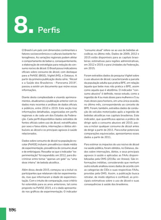 106
8. Perfis
106
O Brasil é um país com dimensões continentais e
fatores socioeconômicos e culturais bastante he-
terogêneos. As variações regionais podem afetar
o comportamento de beber e, consequentemente,
a elaboração de estratégias para redução do con-
sumo nocivo de álcool. O Brasil possui indicadores
oficiais sobre consumo de álcool, com destaque
para a PeNSE (IBGE), Vigitel (MS), e Datasus. A
partir da primeira publicação desta série, “Álcool
e a Saúde dos Brasileiros - Panorama 2019”,
passou a existir um documento que reúne essas
informações.
Diante desta complexidade e visando aprimora-
mentos, atualizamos a publicação anterior com os
dados mais recentes e análises de dados oficiais
e públicos, entre 2010 e 2019. Esta seção traz
informações detalhadas, organizadas em perfis
regionais e de cada um dos Estados da Federa-
ção. Cada perfil disponibiliza dados extraídos de
fontes oficiais sobre uso de álcool, estratificados
por sexo e faixa etária, internações e óbitos atri-
buíveis ao álcool e os principais agravos à saúde
relacionados.
Dados sobre consumo de álcool na população es-
colar (PeNSE) incluem: prevalência e idade média
de experimentação, prevalência de consumo atual
e de embriaguez. Ressalta-se que o indicador “ex-
perimentação” foi expandido, em 2012, para dis-
criminar entre tomar “apenas um gole” ou “uma
dose inteira” de bebida alcoólica .
Além disso, desde 2015, começou-se a incluir os
participantes que relataram não ter experimenta-
do, mas que informaram a idade de experimen-
tação. Com o intuito de comparação, esse critério
foi estendido para os anos anteriores, tal como
proposto na PeNSE 2015, e é o dado apresenta-
do nos gráficos de experimentação. O indicador
“consumo atual” refere-se ao uso de bebidas al-
coólicas no último mês. Dados de 2009, 2012 e
2015 estão disponíveis para as capitais brasi-
leiras; estimativas para regiões administrativas,
em 2012 e 2015; e para Unidades da Federação,
em 2015.
Foram extraídos dados da pesquisa Vigitel sobre
o uso abusivo de álcool, caracterizando a parcela
da população adulta que pratica BPE, em relação
àquela que bebe mas não pratica o BPE, assim
como aquela que é abstêmia. O indicador “con-
sumo abusivo” é definido, nesse estudo, como a
ingestão de 4 ou mais doses para mulheres e 5 ou
mais doses para homens, em uma única ocasião,
no último mês, correspondendo ao conceito de
BPE. Foram, também, extraídos dados de condu-
ção de veículos motorizados após a ingestão de
bebidas alcoólicas nas capitais brasileiras. Este
indicador, que quantificava apenas a prática de
dirigir após o consumo abusivo até 2010, pas-
sou a incluir qualquer consumo de álcool antes
de dirigir a partir de 2011. Para evitar potenciais
comparações equivocadas, apresentamos esses
dados a partir de 2011.
Para estimar os impactos do uso nocivo de álcool
na saúde pública, foram obtidos, no Datasus, da-
dos sobre internações, óbitos, e seus principais
agravos à saúde e aplicadas as FAAs disponi-
bilizadas pela OMS (2018a; ver Anexo). São in-
formações inéditas, considerando que nenhum
outro estudo analisou esses dados de acordo com
as categorias de CIDs e suas respectivas FAAs,
providas pela OMS. Assim, a publicação busca
retratar, de modo objetivo e confiável, as prin-
cipais estimativas sobre o uso de álcool e suas
consequências à saúde dos brasileiros.
 