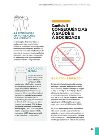 11
Capítulo 5
CONSEQUÊNCIAS
À SAÚDE E
À SOCIEDADE
4.4 TENDÊNCIAS
EM POPULAÇÕES
VULNERÁVEIS
As populações de jovens, idosos e
mulheres, por suas características
fisiológicas específicas, apresentam maior
vulnerabilidade aos efeitos do álcool. Os
dados mostram que há uma tendência de
aumento de consumo nessas populações,
chamando a atenção para a necessidade
de ações específicas que contemplem
suas necessidades e singularidades.
4.3 ÁLCOOL
ILEGAL
O mercado ilegal de
álcool inclui práticas
como fabricação e
venda de bebidas
adulteradas, falsificação e pirataria,
contrabando e sonegação. O álcool
ilegal oferece riscos adicionais à
saúde dos consumidores, uma vez
que parte dele envolve a fabricação de
bebidas com substâncias impróprias,
e representa um desafio para os
reguladores, já que seu monitoramento
é difícil. A OMS estima, em seu último
relatório, que cerca de 25% do álcool
consumido no mundo provenha de
fontes ilegais (OMS, 2018a). No Brasil,
estima-se que esse tipo de bebida
represente 15,5% do consumo total,
o que equivale a 1,2 L per capita.
5.1 ÁLCOOL E DIREÇÃO
Dirigir sob influência de álcool é uma das
principais causas de acidentes no trânsito.
O uso de álcool prejudica o tempo de reação
e afeta as condições de realização de uma
série de tarefas motoras essenciais para
a condução de veículos. A Vigitel apontou
que, em 2018, 5,3% dos brasileiros adultos
referiram conduzir veículo motorizado
após ingerir bebida alcoólica, proporção
maior entre homens (9,3%) (Vigitel 2018).
No Brasil, medidas legislativas importantes
vêm sendo tomadas para combater os
acidentes e mortes relacionados ao álcool no
trânsito. Nesse âmbito, destaca-se a Lei Seca,
que contribuiu para a redução em 27,4% das
mortes por acidentes de trânsito nas capitais.
SUMÁRIO EXECUTIVO | ÁLCOOL E A SAÚDE DOS BRASILEIROS – PANORAMA 2020
 