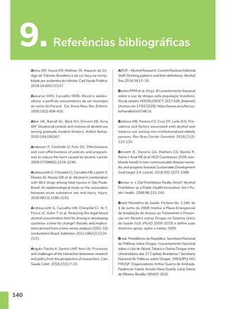 140
9. Referências bibliográficas
Abreu DR, Souza EM, Mathias TA. Impacto do Có-
digo de Trânsito Brasileiro e da Lei Seca na morta-
lidade por acidentes de trânsito. Cad Saude Publica.
2018;34:e00122117.
Alavarse GMS, Carvalho MDB. Álcool e adoles-
cência: o perfil de consumidores de um município
do norte do Paraná. Esc Anna Nery Rev Enferm.
2006;10(3):408-416.
Allen HK, Barrall AL, Beck KH, Vincent KB, Arria
AM. Situational context and motives of alcohol use
among graduate student drinkers. Addict Behav.
2020;104:106267.
Anderson P, Chisholm D, Fuhr DC. Effectiveness
and cost-effectiveness of policies and program-
mes to reduce the harm caused by alcohol. Lancet.
2009;373(9682):2234–2246.
Andreuccetti G, Cherpitel CJ, Carvalho HB, Leyton V,
Miziara ID, Munoz DR et al. Alcohol in combination
with illicit drugs among fatal injuries in São Paulo,
Brazil: An epidemiological study on the association
between acute substance use and injury. Injury.
2018;49(12):2186–2192.
Andreuccetti G, Carvalho HB, Cherpitel CJ, Ye Y,
Ponce JC, Kahn T et al. Reducing the legal blood
alcohol concentration limit for driving in developing
countries: a time for change? Results and implica-
tions derived from a time-series analysis (2001-10)
conducted in Brazil. Addiction. 2011;106(12):2124–
2131.
Angulo-Tuesta A, Santos LMP, Iturri JA. Processes
and challenges of the interaction betweeen research
and policy from the perspective of researchers. Cien
Saude Colet. 2018;23(1):7-15.
ARCR - Alcohol Research: Current Reviews Editorial
Staff. Drinking patterns and their definitions. Alcohol
Res.2018;39:17–18.
Bastos FIPM et al. (Org.). III Levantamento Nacional
sobre o uso de drogas pela população brasileira.
Rio de Janeiro: FIOCRUZ/ICICT. 2017:528. [Internet]
[Acesso em 17/02/2020]. https://www.arca.fiocruz.
br/handle/icict/34614.
Barbosa MB, Pereira CV, Cruz DT, Leite ICG. Pre-
valence and factors associated with alcohol and
tobacco use among non-institutionalized elderly
persons. Rev Bras Geriatr Gerontol. 2018;21(2):
123-133.
Bennett JE, Stevens GA, Mathers CD, Bonita R,
Rehm J, Kruk ME et al. NCD Countdown 2030: wor-
ldwide trends in non-communicable disease morta-
lity and progress towards Sustainable Development
Goal target 3.4. Lancet. 2018;392:1072-1088.
Blocker Jr. J. Did Prohibition Really Work? Alcohol
Prohibition as a Public Health Innovation. Am J Pu-
blic Health. 2006;96:233-243.
Brasil. Ministério da Saúde. Portaria No. 1.190, de
4 de junho de 2009. Institui o Plano Emergencial
de Ampliação do Acesso ao Tratamento e Preven-
ção em Álcool e outras Drogas no Sistema Único
de Saúde-SUS (PEAD 2009-2010) e define suas
diretrizes gerais, ações e metas. 2009.
Brasil. Presidência da República. Secretaria Nacional
de Políticas sobre Drogas. I Levantamento Nacional
sobre o Uso de Álcool, Tabaco e Outras Drogas entre
Universitários das 27 Capitais Brasileiras / Secretaria
Nacional de Políticas sobre Drogas. GREA/IPQ-HC/
FMUSP. Organizadores Arthur Guerra de Andrade,
Paulina do Carmo Arruda Vieira Duarte, Lúcio Garcia
de Oliveira. Brasília: SENAD. 2010.
 