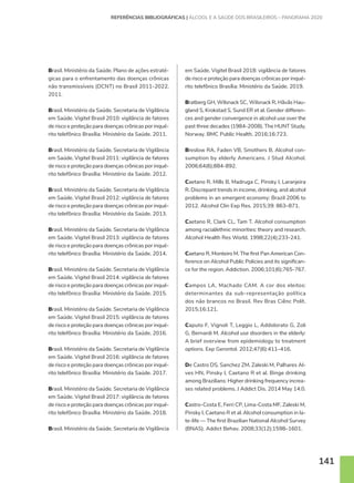 141
REFERÊNCIAS BIBLIOGRÁFICAS | ÁLCOOL E A SAÚDE DOS BRASILEIROS – PANORAMA 2020
Brasil. Ministério da Saúde. Plano de ações estraté-
gicas para o enfrentamento das doenças crônicas
não transmissíveis (DCNT) no Brasil 2011-2022.
2011.
Brasil. Ministério da Saúde. Secretaria de Vigilância
em Saúde. Vigitel Brasil 2010: vigilância de fatores
de risco e proteção para doenças crônicas por inqué-
rito telefônico Brasília: Ministério da Saúde. 2011.
Brasil. Ministério da Saúde. Secretaria de Vigilância
em Saúde. Vigitel Brasil 2011: vigilância de fatores
de risco e proteção para doenças crônicas por inqué-
rito telefônico Brasília: Ministério da Saúde. 2012.
Brasil. Ministério da Saúde. Secretaria de Vigilância
em Saúde. Vigitel Brasil 2012: vigilância de fatores
de risco e proteção para doenças crônicas por inqué-
rito telefônico Brasília: Ministério da Saúde. 2013.
Brasil. Ministério da Saúde. Secretaria de Vigilância
em Saúde. Vigitel Brasil 2013: vigilância de fatores
de risco e proteção para doenças crônicas por inqué-
rito telefônico Brasília: Ministério da Saúde. 2014.
Brasil. Ministério da Saúde. Secretaria de Vigilância
em Saúde. Vigitel Brasil 2014: vigilância de fatores
de risco e proteção para doenças crônicas por inqué-
rito telefônico Brasília: Ministério da Saúde. 2015.
Brasil. Ministério da Saúde. Secretaria de Vigilância
em Saúde. Vigitel Brasil 2015: vigilância de fatores
de risco e proteção para doenças crônicas por inqué-
rito telefônico Brasília: Ministério da Saúde. 2016.
Brasil. Ministério da Saúde. Secretaria de Vigilância
em Saúde. Vigitel Brasil 2016: vigilância de fatores
de risco e proteção para doenças crônicas por inqué-
rito telefônico Brasília: Ministério da Saúde. 2017.
Brasil. Ministério da Saúde. Secretaria de Vigilância
em Saúde. Vigitel Brasil 2017: vigilância de fatores
de risco e proteção para doenças crônicas por inqué-
rito telefônico Brasília: Ministério da Saúde. 2018.
Brasil. Ministério da Saúde. Secretaria de Vigilância
em Saúde. Vigitel Brasil 2018: vigilância de fatores
de risco e proteção para doenças crônicas por inqué-
rito telefônico Brasília: Ministério da Saúde. 2019.
Bratberg GH, Wilsnack SC, Wilsnack R, Håvås Hau-
gland S, Krokstad S, Sund ER et al. Gender differen-
ces and gender convergence in alcohol use over the
past three decades (1984-2008). The HUNT Study,
Norway. BMC Public Health. 2016;16:723.
Breslow RA, Faden VB, Smothers B. Alcohol con-
sumption by elderly Americans. J Stud Alcohol.
2006;64(6);884-892.
Caetano R, Mills B, Madruga C, Pinsky I, Laranjeira
R. Discrepant trends in income, drinking, and alcohol
problems in an emergent economy: Brazil 2006 to
2012. Alcohol Clin Exp Res. 2015;39: 863–871.
Caetano R, Clark CL, Tam T. Alcohol consumption
among racial/ethnic minorities: theory and research.
Alcohol Health Res World. 1998;22(4);233-241.
Caetano R, Monteiro M. The first Pan American Con-
ference on Alcohol Public Policies and its significan-
ce for the region. Addiction. 2006;101(6);765-767.
Campos LA, Machado CAM. A cor dos eleitos:
determinantes da sub-representação política
dos não brancos no Brasil. Rev Bras Ciênc Polít.
2015;16:121.
Caputo F, Vignoli T, Leggio L, Addolorato G, Zoli
G, Bernardi M. Alcohol use disorders in the elderly:
A brief overview from epidemiology to treatment
options. Exp Gerontol. 2012;47(6):411–416.
De Castro DS, Sanchez ZM, Zaleski M, Palhares Al-
ves HN, Pinsky I, Caetano R et al. Binge drinking
among Brazilians: Higher drinking frequency increa-
ses related problems. J Addict Dis. 2014 May 14:0.
Castro-Costa E, Ferri CP, Lima-Costa MF, Zaleski M,
Pinsky I, Caetano R et al. Alcohol consumption in la-
te-life — The first Brazilian National Alcohol Survey
(BNAS). Addict Behav. 2008;33(12);1598–1601.
 