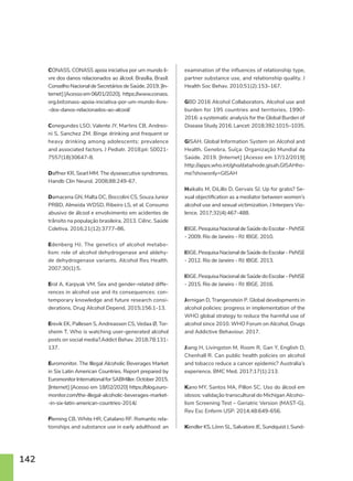 142
CONASS. CONASS apoia iniciativa por um mundo li-
vre dos danos relacionados ao álcool. Brasília, Brasil:
ConselhoNacionaldeSecretáriosdeSaúde.2019.[In-
ternet][Acessoem06/01/2020]. https://www.conass.
org.br/conass-apoia-iniciativa-por-um-mundo-livre-
-dos-danos-relacionados-ao-alcool/
Conegundes LSO, Valente JY, Martins CB, Andreo-
ni S, Sanchez ZM. Binge drinking and frequent or
heavy drinking among adolescents: prevalence
and associated factors. J Pediatr. 2018;pii: S0021-
7557(18)30647-8.
Daffner KR, Searl MM. The dysexecutive syndromes.
Handb Clin Neurol. 2008;88:249-67.
Damacena GN, Malta DC, Boccolini CS, Souza Junior
PRBD, Almeida WDSD, Ribeiro LS, et al. Consumo
abusivo de álcool e envolvimento em acidentes de
trânsito na população brasileira, 2013. Ciênc. Saúde
Coletiva. 2016;21(12):3777–86.
Edenberg HJ. The genetics of alcohol metabo-
lism: role of alcohol dehydrogenase and aldehy-
de dehydrogenase variants. Alcohol Res Health.
2007;30(1):5.
Erol A, Karpyak VM. Sex and gender-related diffe-
rences in alcohol use and its consequences: con-
temporary knowledge and future research consi-
derations. Drug Alcohol Depend. 2015;156:1-13.
Erevik EK, Pallesen S, Andreassen CS, Vedaa Ø, Tor-
sheim T. Who is watching user-generated alcohol
posts on social media?.Addict Behav. 2018;78:131-
137.
Euromonitor. The Illegal Alcoholic Beverages Market
in Six Latin American Countries. Report prepared by
EuromonitorInternationalforSABMiller.October2015.
[Internet] [Acesso em 18/02/2020] https://blog.euro-
monitor.com/the-illegal-alcoholic-beverages-market-
-in-six-latin-american-countries-2014/.
Fleming CB, White HR, Catalano RF. Romantic rela-
tionships and substance use in early adulthood: an
examination of the influences of relationship type,
partner substance use, and relationship quality. J
Health Soc Behav. 2010;51(2):153–167.
GBD 2016 Alcohol Collaborators. Alcohol use and
burden for 195 countries and territories, 1990-
2016: a systematic analysis for the Global Burden of
Disease Study 2016. Lancet: 2018;392:1015–1035.
GISAH. Global Information System on Alcohol and
Health. Genebra, Suíça: Organização Mundial da
Saúde. 2019. [Internet] [Acesso em 17/12/2019]
http://apps.who.int/gho/data/node.gisah.GISAHho-
me?showonly=GISAH
Haikalis M, DiLillo D, Gervais SJ. Up for grabs? Se-
xual objectification as a mediator between women’s
alcohol use and sexual victimization. J Interpers Vio-
lence. 2017;32(4):467-488.
IBGE.PesquisaNacionaldeSaúdedoEscolar-PeNSE
- 2009. Rio de Janeiro - RJ: IBGE. 2010.
IBGE.PesquisaNacionaldeSaúdedoEscolar-PeNSE
- 2012. Rio de Janeiro - RJ: IBGE. 2013.
IBGE.PesquisaNacionaldeSaúdedoEscolar-PeNSE
- 2015. Rio de Janeiro - RJ: IBGE. 2016.
Jernigan D, Trangenstein P. Global developments in
alcohol policies: progress in implementation of the
WHO global strategy to reduce the harmful use of
alcohol since 2010. WHO Forum on Alcohol, Drugs
and Addictive Behaviour. 2017.
Jiang H, Livingston M, Room R, Gan Y, English D,
Chenhall R. Can public health policies on alcohol
and tobacco reduce a cancer epidemic? Australia’s
experience. BMC Med. 2017;17(1):213.
Kano MY, Santos MA, Pillon SC. Uso do álcool em
idosos: validação transcultural do Michigan Alcoho-
lism Screening Test – Geriatric Version (MAST-G).
Rev Esc Enferm USP. 2014;48:649-656.
Kendler KS, Lönn SL, Salvatore JE, Sundquist J, Sund-
 