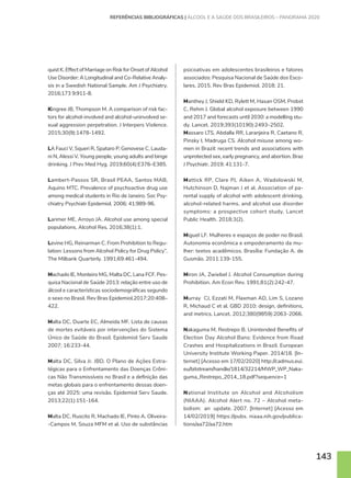 143
quist K. Effect of Marriage on Risk for Onset of Alcohol
Use Disorder: A Longitudinal and Co-Relative Analy-
sis in a Swedish National Sample. Am J Psychiatry.
2016;173 9:911-8.
Kingree JB, Thompson M. A comparison of risk fac-
tors for alcohol-involved and alcohol-uninvolved se-
xual aggression perpetration. J Interpers Violence.
2015;30(9):1478-1492.
LA Fauci V, Squeri R, Spataro P, Genovese C, Lauda-
ni N, Alessi V. Young people, young adults and binge
drinking. J Prev Med Hyg. 2019;60(4):E376–E385.
Lambert-Passos SR, Brasil PEAA, Santos MAB,
Aquino MTC. Prevalence of psychoactive drug use
among medical students in Rio de Janeiro. Soc Psy-
chiatry Psychiatr Epidemiol. 2006; 41:989-96.
Larimer ME, Arroyo JA. Alcohol use among special
populations. Alcohol Res. 2016;38(1):1.
Levine HG, Reinarman C. From Prohibition to Regu-
lation: Lessons from Alcohol Policy for Drug Policy”.
The Milbank Quarterly. 1991;69:461-494.
Machado IE, Monteiro MG, Malta DC, Lana FCF. Pes-
quisa Nacional de Saúde 2013: relação entre uso de
álcool e características sociodemográficas segundo
o sexo no Brasil. Rev Bras Epidemiol.2017;20:408–
422.
Malta DC, Duarte EC, Almeida MF. Lista de causas
de mortes evitáveis por intervenções do Sistema
Único de Saúde do Brasil. Epidemiol Serv Saude
2007; 16:233-44.
Malta DC, Silva Jr. JBD. O Plano de Ações Estra-
tégicas para o Enfrentamento das Doenças Crôni-
cas Não Transmissíveis no Brasil e a definição das
metas globais para o enfrentamento dessas doen-
ças até 2025: uma revisão. Epidemiol Serv Saude.
2013;22(1):151-164.
Malta DC, Ruscito R, Machado IE, Pinto A, Oliveira-
-Campos M, Souza MFM et al. Uso de substâncias
psicoativas em adolescentes brasileiros e fatores
associados: Pesquisa Nacional de Saúde dos Esco-
lares, 2015. Rev Bras Epidemiol. 2018; 21.
Manthey J, Shield KD, Rylett M, Hasan OSM, Probst
C, Rehm J. Global alcohol exposure between 1990
and 2017 and forecasts until 2030: a modelling stu-
dy. Lancet. 2019;393(10190):2493–2502.
Massaro LTS, Abdalla RR, Laranjeira R, Caetano R,
Pinsky I, Madruga CS. Alcohol misuse among wo-
men in Brazil: recent trends and associations with
unprotected sex, early pregnancy, and abortion. Braz
J Psychiatr. 2019; 41:131-7.
Mattick RP, Clare PJ, Aiken A, Wadolowski M,
Hutchinson D, Najman J et al. Association of pa-
rental supply of alcohol with adolescent drinking,
alcohol-related harms, and alcohol use disorder
symptoms: a prospective cohort study. Lancet
Public Health. 2018;3(2).
Miguel LF. Mulheres e espaços de poder no Brasil.
Autonomia econômica e empoderamento da mu-
lher: textos acadêmicos. Brasília: Fundação A. de
Gusmão. 2011:139-155.
Miron JA, Zwiebel J. Alcohol Consumption during
Prohibition. Am Econ Rev. 1991;81(2):242-47.
Murray CJ, Ezzati M, Flaxman AD, Lim S, Lozano
R, Michaud C et al. GBD 2010: design, definitions,
and metrics. Lancet. 2012;380(9859):2063-2066.
Nakaguma M, Restrepo B. Unintended Benefits of
Election Day Alcohol Bans: Evidence from Road
Crashes and Hospitalizations in Brazil. European
University Institute Working Paper. 2014/18. [In-
ternet] [Acesso em 17/02/2020] http://cadmus.eui.
eu/bitstream/handle/1814/32214/MWP_WP_Naka-
guma_Restrepo_2014_18.pdf?sequence=1
National Institute on Alcohol and Alcoholism
(NIAAA). Alcohol Alert no. 72 – Alcohol meta-
bolism: an update. 2007. [Internet] [Acesso em
14/02/2019] https://pubs. niaaa.nih.gov/publica-
tions/aa72/aa72.htm
REFERÊNCIAS BIBLIOGRÁFICAS | ÁLCOOL E A SAÚDE DOS BRASILEIROS – PANORAMA 2020
 