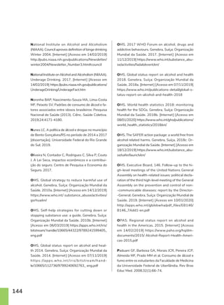 144
National Institute on Alcohol and Alcoholism
(NIAAA). Council aproves definition of binge drinking
Winter 2004. [Internet] [Acesso em 14/02/2019]
http://pubs.niaaa.nih.gov/publications/Newsletter/
winter2004/Newsletter_Number3.htm#council
National Institute on Alcohol and Alcoholism (NIAAA).
Underage Drinking. 2017. [Internet] [Acesso em
14/02/2019] https://pubs.niaaa.nih.gov/publications/
UnderageDrinking/UnderageFact.htm
Noronha BAP, Nascimento-Souza MA, Lima-Costa
MF, Peixoto SV. Padrões de consumo de álcool e fa-
tores associados entre idosos brasileiros: Pesquisa
Nacional de Saúde (2013). Ciênc. Saúde Coletiva.
2019;24:4171-4180.
Nunes LC. A política de álcool e drogas no município
de Bento Gonçalves/RS no período de 2014 a 2017
[dissertação]. Universidade Federal do Rio Grande
do Sul; 2019.
Oliveira N, Contador C, Rodrigues C, Silva P, Couto
J. A Lei Seca, impactos econômicos e a contribui-
ção do seguro. Centro de Pesquisa e Economia do
Seguro. 2017.
OMS. Global strategy to reduce harmful use of
alcohol. Genebra, Suíça: Organização Mundial da
Saúde. 2010a. [Internet] [Acesso em 14/12/2019]
https://www.who.int/ substance_abuse/activities/
gsrhua/en/
OMS. Self-help strategies for cutting down or
stopping substance use: a guide. Genebra, Suíça:
Organização Mundial da Saúde. 2010b. [Internet]
[Acesso em 06/03/2019] https://apps.who.int/iris/
bitstream/ handle/10665/44322/9789241599405_
eng.pdf
OMS. Global status report on alcohol and heal-
th 2014. Genebra, Suíça: Organização Mundial da
Saúde. 2014. [Internet] [Acesso em 07/11/2019]
https: //apps.who.int /iris/bitstream/hand-
le/10665/112736/9789240692763_ eng.pdf
OMS. 2017 WHO Forum on alcohol, drugs and
addictive behaviours. Genebra, Suíça: Organização
Mundial da Saúde. 2017. [Internet] [Acesso em
11/12/2019] https://www.who.int/substance_abu-
se/activities/fadab/event/en/
OMS. Global status report on alcohol and health
2018. Genebra, Suíça: Organização Mundial da
Saúde, 2018a. [Internet] [Acesso em 07/11/2019]
https://www.who.int/publications-detail/global-s-
tatus-report-on-alcohol-and-health-2018
OMS. World health statistics 2018: monitoring
health for the SDGs. Genebra, Suíça: Organização
Mundial da Saúde. 2018b. [Internet] [Acesso em
08/01/2020] https://www.who.int/gho/publications/
world_health_statistics/2018/en/
OMS. The SAFER action package: a world free from
alcohol related harms. Genebra, Suíça, 2018c: Or-
ganização Mundial da Saúde. [Internet] [Acesso em
18/12/2019] https://www.who.int/substance_abu-
se/safer/launch/en/
OMS. Executive Board, 146. Follow-up to the hi-
gh-level meetings of the United Nations General
Assembly on health-related issues: political decla-
ration of the third high-level meeting of the General
Assembly on the prevention and control of non-
-communicable diseases: report by the Director-
-General. Genebra, Suíça: Organização Mundial de
Saúde. 2019. [Internet] [Acesso em 10/01/2020]
http://apps.who.int/gb/ebwha/pdf_files/EB146/
B146_7Add1-en.pdf
OPAS. Regional status report on alcohol and
health in the Americas. 2015. [Internet] [Acesso
em 14/02/2019] https://www.paho.org/hq/dm-
documents/2015/ Alcohol-Report-Health-Ameri-
cas-2015.pdf
Paduani GF, Barbosa GA, Morais JCR, Pereira JCP,
Almeida MF, Prado MM et al. Consumo de álcool e
fumo entre os estudantes da Faculdade de Medicina
da Universidade Federal de Uberlândia. Rev Bras
Educ Med. 2008;32(1):66-74.
 