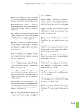 145
Pedrosa AAS, Camacho LAB, Passos SRL, Oliveira
RVC. Consumo de álcool entre estudantes universi-
tários. Cad Saúde Pública. 2011; 27(8):1611-1621.
Rabelo MO, Prates TEC, Sampaio CA. Consumo de
álcool por estudantes da área da saúde: uma revisão
sistemática da literatura. Rev Bras Pesqui Saúde.
2017;4:01–08.
Reis TG, Oliveira LCM. Padrão de consumo de álcool
e fatores associados entre adolescentes estudantes
de escolas públicas em município do interior brasi-
leiro. Rev Bras Epidemiol. 2015;18(1):13-24.
Rodrigues MC. Condutas de saúde e sua relação
com uso de álcool e outras drogas em estudantes
universitários [dissertação]. Ribeirão Preto: Facul-
dade de Medicina de Ribeirão Preto, Universidade
de São Paulo. 2015.
Romano M, Duailibi S, Pinsky I, Laranjeira R. Pesquisa
de compra de bebidas alcóolicas por adolescentes em
duas cidades de Estado de São Paulo. Rev. Saúde
Públ. 2007;41(4):495-501.
Sanchez ZM. A prática de binge drinking entre jo-
vens e o papel das promoções de bebidas alcoóli-
cas: uma questão de saúde pública. Epidemiol Serv
Saude. 2017;26:195– 198.
Sanchez ZM, Locatelli DP, Noto AR, Martins SS.
Binge drinking among Brazilian students: a gra-
dient of association with socioeconomic status in
five geo-economic regions. Drug Alcohol Depend.
2013,127:87–93.
Slade T, Chapan C, Swift W, Keyes K, Tonks Z, Tees-
son M. Birth cohort trends in the global epidemiolo-
gy of alcohol use and alcoholrelated harms in men
and women: systematic review and metaregression.
BMJ Open. 2016;6:e011827.
Shield KD, Rehm J. Global risk factor rankings: the
importance of age-based health loss inequities
caused by alcohol and other risk factors. BMC Res
Notes. 2015;8:231.
Siegfried N, Parry C. Do alcohol control policies
work? An umbrella review and quality assessment
of systematic reviews of alcohol control interven-
tions (2006–2017). PLoS One. 2019;14:e0214865.
Silva LV, Malbergier A, Stempliuk VDA, Andrade
AGD. Fatores associados ao consumo de álcool e
drogas entre estudantes universitários. Rev Saúde
Pública. 2006;40:280-288.
Stimson G, Grant M, Choquet M, Garrison P.
Drinking in context: patterns, interventions, and
partnerships. New York: Taylor and Francis Group.
2007.
Stott DJ, Falconer A, Kerr GD, Murray HM, Trom-
pet S. Does low to moderate alcohol intake protect
against cognitive decline in older people? J Am Ge-
riatr Soc. 2008;56: 2217-2224.
Tonigan JS, Connors GJ, Miller WR. Special popula-
tions in alcoholics anonymous. Alcohol Health Res
World. 1998;22: 281-285.
Wagenaar AC, Salois MJ, Komro KA. Effects of be-
verage alcohol price and tax levels on drinking: a
meta-analysis of 1003 estimates from 112 studies.
Addiction. 2009;104:179-190.
Wang YP, Andrade LH. Epidemiology of alcohol
and drug use in the elderly. Curr Opin Psychiatry.
2013;26: 343–348.
Wicki M, Kuntsche E, Gmel G. Drinking at European
universities? A review of students’ alcohol use. Ad-
dict Behav. 2010, 35: 913-924.
Zhao G, Wu C, Houston RJ, Creager W. The effects of
binge drinking and socio-economic status on sober
driving behavior. Traffic Inj Prev. 2010;11(4):342-
52.
REFERÊNCIAS BIBLIOGRÁFICAS | ÁLCOOL E A SAÚDE DOS BRASILEIROS – PANORAMA 2020
 