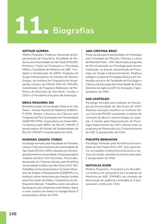 148
11. Biografias
ARTHUR GUERRA
Médico Psiquiatra. Professor Associado do De-
partamento de Psiquiatria, Faculdade de Me-
dicina da Universidade de São Paulo (FMUSP).
Professor Titular de Psiquiatria e Psicologia
Médica, Faculdade de Medicina do ABC. Fun-
dador e Coordenador do GREA, Programa do
Grupo Interdisciplinar de Estudos de Álcool e
Drogas, do Instituto de Psiquiatria do Hospi-
tal das Clínicas da FMUSP (IPq-HC-FMUSP),
Coordenador do Programa Redenção, da Pre-
feitura do Município de São Paulo. Fundou o
CISA e é Presidente Executivo da instituição.
ERICA ROSANNA SIU
Biomédica pela Universidade Federal de São
Paulo – Escola Paulista de Medicina (UNIFES-
P-EPM). Mestre e Doutora em Ciências pelo
Programa de Pós-Graduação em Farmacologia
(UNIFESP-EPM). Especialista em Dependên-
cia Química pelo GREA, do IPq-HC-FMUSP. É
pesquisadora do Núcleo de Epidemiologia do
IPq-HC-FMUSP e coordenadora do CISA.
MARIANA ZANATA THIBES
Socióloga formada pela Faculdade de Filosofia,
Letras e Ciências Humanas da Universidade de
São Paulo (FFLCH-USP) e doutora em Sociolo-
gia pela mesma universidade. Foi pesquisadora
visitante da New York University. Possui pós-
doutorado em Ciências Sociais pela Pontifícia
Universidade Católica de São Paulo (PUC-SP).
Trabalhou como pesquisadora no Centro Brasi-
leiro de Análise e Planejamento (CEBRAP) e no
Instituto Latino-Americano das Nações Unidas
para Prevenção do Delito e Tratamento do De-
linquente (Ilanud). Trabalhou como consultora
de pesquisa para empresas como Ibope e Ipsos
e como analista de dados no Google Brasil. É
pesquisadora sênior do CISA.
ANA CRISTINA BRAZ
Possui graduação e bacharelado em Psicologia
pela Faculdade de Filosofia, Ciências e Letras
de Ribeirão Preto – USP. Mestra pelo programa
de Pós-Graduação em Psicologia pela mesma
instituição, na área de concentração de Psico-
logia em Saúde e Desenvolvimento. Realizou
estágios na área de Psicologia Clínica e em ins-
tituição parceira da Faculdade de Psicologia e
Ciências da Educação da Universidade do Porto
(bolsista da Agência USP de Inovação). É pes-
quisadora do CISA.
KAE LEOPOLDO
Psicólogo formado pelo Instituto de Psicolo-
gia da Universidade de São Paulo (IP USP).
Realizou iniciação científica no Instituto Os-
car Freire da FMUSP, estudando os efeitos do
consumo de álcool e outras drogas na cogni-
ção. É mestre pelo Departamento de Psico-
logia Experimental da USP e doutorando no
programa de Neurociência e Comportamento
da USP. É pesquisador do CISA.
PHILIPPE BENHAYON
Psicólogo formado pela Pontifícia Universi-
dade de São Paulo (PUC-SP). Tem experiên-
cia no trabalho multiprofissional junto a ser-
viços de saúde, assistência social e educação.
É pesquisador do CISA.
NATHALIA KLEIN
Médica Psiquiatra. Preceptora da Residên-
cia médica em psiquiatria da Faculdade de
Medicina do ABC (FMABC) em unidade de
observação de urgência e emergência. É pes-
quisadora médica do CISA.
 