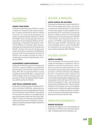 149
BIOGRAFIAS | ÁLCOOL E A SAÚDE DOS BRASILEIROS – PANORAMA 2020
PANORAMA
CIENTÍFICO
WANG YUAN PANG
Graduado em Medicina pela FMUSP, é mestre
e doutor em Psiquiatria pela mesma institui-
ção. É médico assistente do IPq-HC-FMUSP
e pertence ao corpo de pesquisadores do
Núcleo de Epidemiologia Psiquiátrica (NEP),
da FMUSP. Atua como pesquisador sênior do
Laboratório de Investigações Médicas de Psi-
copatologia e Terapêutica Psiquiátrica (LIM-
23) da FMUSP. É orientador pleno de pós-
graduação do Departamento de Psiquiatria da
FMUSP, membro da Comissão de Ética para
Análise de Projetos de Pesquisa CAPPESQ da
diretoria Clínica do Hospital das Clínicas da
FMUSP e do conselho científico do CISA, e
colaborador do projeto Global Burden of Di-
seases (GBD).
ALEXANDRE CANON BORONAT
Graduado em Medicina pela Universidade São
Francisco, realizou residência em psiquiatria
pela Pontifícia Universidade Católica de São
Paulo (PUC SP), é responsável técnico e sócio
fundador do Instituto Equilibri, e psiquiatra do
CAPS-II Adulto, de Perus. É pesquisador cola-
borador do Núcleo de Epidemiologia Psiquiá-
trica (NEP) do IPq-HC-FMUSP.
ANA PAULA FERREIRA MAIA
Graduada em Medicina pela Faculdade de Me-
dicina de Marília (FAMEMA), especialista em
Psiquiatria pela Universidade Estadual Paulista
Júlio de Mesquita Filho (UNESP), especialista
em Psiquiatria da Infância e da Adolescência
pela Universidade Federal de São Paulo (UNI-
FESP). É mestre em Psiquiatria pela FMUSP e
doutoranda pela mesma instituição. É pesqui-
sadora do Núcleo de Epidemiologia Psiquiátrica
(NEP), da FMUSP.
ÁLCOOL E DIREÇÃO
LÚCIO GARCIA DE OLIVEIRA
Graduado em Biomedicina pela UNIFESP-E-
PM e em Psicologia pelo Centro Universitá-
rio Paulistano (Unipaulistana). É especialista
em Neuropsicologia, Terapia Cognitiva Com-
portamental (TCC) e formado em Terapia do
Esquema. Mestre e Doutor em Ciências pelo
Departamento de Psicobiologia da UNIFESP
e Pós-Doutor pelo Departamento de Psi-
quiatria da FMUSP e pelo Departamento de
Medicina Legal (FMUSP). Atualmente atua
como psicólogo clínico e como coordenador
de ambulatório de psicoterapia no Centro
Universitário Saúde do ABC (FMABC)
.
ÁLCOOL ILEGAL
SERGIO ALMEIDA
Possui doutorado em Economia pela Univer-
sidade de Nottingham na Inglaterra. Tem ex-
periência na área de microeconomia, com ên-
fase em economia comportamental e no uso
de métodos experimentais para investigar, em
particular, a tomada de decisão sob condições
de risco e incerteza em vários contextos. Foi
membro do Center for Decision Research da
Universidade de Nottingham (Inglaterra) e pós-
doutorando na FEA-USP entre 2010-2012. Foi
membro da equipe do J-PAL, uma rede global
de pesquisa formada pelo MIT - Massachusetts
Institute of Technology, com foco na avaliação
experimental de impacto de políticas públicas
voltadas para a redução da pobreza. É profes-
sor de Economia Comportamental do Depar-
tamento de Economia da FEA-USP.
IMPACTO ECONÔMICO
DENISE RAZZOUK
Graduada em Medicina com especialização em
Psiquiatria na FMUSP, com mestrado e douto-
rado no Departamento de Psiquiatria da
 