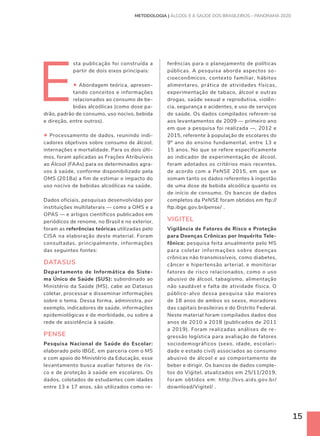 15
E
sta publicação foi construída a
partir de dois eixos principais:
• Abordagem teórica, apresen-
tando conceitos e informações
relacionados ao consumo de be-
bidas alcoólicas (como dose pa-
drão, padrão de consumo, uso nocivo, bebida
e direção, entre outros).
• Processamento de dados, reunindo indi-
cadores objetivos sobre consumo de álcool,
internações e mortalidade. Para os dois últi-
mos, foram aplicadas as Frações Atribuíveis
ao Álcool (FAAs) para os determinados agra-
vos à saúde, conforme disponibilizado pela
OMS (2018a) a fim de estimar o impacto do
uso nocivo de bebidas alcoólicas na saúde.
Dados oficiais, pesquisas desenvolvidas por
instituições multilaterais — como a OMS e a
OPAS — e artigos científicos publicados em
periódicos de renome, no Brasil e no exterior,
foram as referências teóricas utilizadas pelo
CISA na elaboração deste material. Foram
consultadas, principalmente, informações
das seguintes fontes:
DATASUS
Departamento de Informática do Siste-
ma Único de Saúde (SUS): subordinado ao
Ministério da Saúde (MS), cabe ao Datasus
coletar, processar e disseminar informações
sobre o tema. Dessa forma, administra, por
exemplo, indicadores de saúde, informações
epidemiológicas e de morbidade, ou sobre a
rede de assistência à saúde.
PENSE
Pesquisa Nacional de Saúde do Escolar:
elaborado pelo IBGE, em parceria com o MS
e com apoio do Ministério da Educação, esse
levantamento busca avaliar fatores de ris-
co e de proteção à saúde em escolares. Os
dados, coletados de estudantes com idades
entre 13 e 17 anos, são utilizados como re-
METODOLOGIA | ÁLCOOL E A SAÚDE DOS BRASILEIROS – PANORAMA 2020
ferências para o planejamento de políticas
públicas. A pesquisa aborda aspectos so-
cioeconômicos, contexto familiar, hábitos
alimentares, prática de atividades físicas,
experimentação de tabaco, álcool e outras
drogas, saúde sexual e reprodutiva, violên-
cia, segurança e acidentes, e uso de serviços
de saúde. Os dados compilados referem-se
aos levantamentos de 2009 — primeiro ano
em que a pesquisa foi realizada —, 2012 e
2015, referente à população de escolares do
9º ano do ensino fundamental, entre 13 e
15 anos. No que se refere especificamente
ao indicador de experimentação de álcool,
foram adotados os critérios mais recentes,
de acordo com a PeNSE 2015, em que se
somam tanto os dados referentes à ingestão
de uma dose de bebida alcoólica quanto os
de início de consumo. Os bancos de dados
completos da PeNSE foram obtidos em ftp://
ftp.ibge.gov.br/pense/ .
VIGITEL
Vigilância de Fatores de Risco e Proteção
para Doenças Crônicas por Inquérito Tele-
fônico: pesquisa feita anualmente pelo MS
para coletar informações sobre doenças
crônicas não transmissíveis, como diabetes,
câncer e hipertensão arterial, e monitorar
fatores de risco relacionados, como o uso
abusivo de álcool, tabagismo, alimentação
não saudável e falta de atividade física. O
público-alvo dessa pesquisa são maiores
de 18 anos de ambos os sexos, moradores
das capitais brasileiras e do Distrito Federal.
Neste material foram compilados dados dos
anos de 2010 a 2018 (publicados de 2011
a 2019). Foram realizadas análises de re-
gressão logística para avaliação de fatores
sociodemográficos (sexo, idade, escolari-
dade e estado civil) associados ao consumo
abusivo de álcool e ao comportamento de
beber e dirigir. Os bancos de dados comple-
tos do Vigitel, atualizados em 25/11/2019,
foram obtidos em: http://svs.aids.gov.br/
download/Vigitel/ .
 
