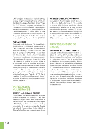 150
UNIFESP, pós-doutorado no Institute of Psy-
chiatry, King’s College (Inglaterra) e MBA em
Gestão em Saúde pela Faculdade Getúio Vargas
(FGV). É Professora Afiliada e Professora orien-
tadora da Pós-graduação do Departamento
de Psiquiatria da UNIFESP e Coordenadora do
Centro de Economia da Saúde Mental (CESM-
-UNIFESP). Professora Titular da Disciplina de
Psiquiatria da Faculdade de Medicina da Uni-
versidade Metropolitana de Santos (UNIMES).
PAULA BECKER
Doutorado em Psiquiatria e Psicologia Médica
pelo Centro de Economia em Saúde Mental da
UNIFESP. Mestre em Saúde, Interdisciplinari-
dade e Reabilitação pela Universidade Esta-
dual de Campinas (UNICAMP) e especialista
em Reabilitação pela mesma universidade.
Pesquisadora na área do uso abusivo e depen-
dência de substâncias, com ênfase em avalia-
ção de serviços, análise de custos, avaliação
econômica e políticas públicas. Professora
Convidada da UNICAMP/EXTECAMP no cur-
so de pós-graduação em Economia e Gestão
em Saúde. Atuou como docente do curso de
graduação em Terapia Ocupacional pela Uni-
versidade Federal do Paraná - UFPR. É arti-
culadora de políticas públicas sobre álcool e
drogas e Terapeuta Ocupacional na Prefeitura
de Piracicaba (SP).
POPULAÇÕES
VULNERÁVEIS
CRISTIANA ORNELLAS RENNER
Graduada em psicologia pela Pontifícia Univer-
sidade Católica de São Paulo (PUC SP), mes-
tre em Psicologia Clínica pela Universidade de
São Paulo (IP USP), doutora em Ciências pela
UNIFESP. É palestrante e atua como psicóloga
em projetos de prevenção em escolas (Educa-
ção Infantil, Fundamental e Ensino Médio), na
Clínica Arthur Guerra e em sua própria clínica.
MATHEUS CHEIBUB DAVID MARIN
Graduado em Medicina pela Escola Superior
de Ciências da Santa Casa de Misericórdia
de Vitória (ES). Realizou residência médica
em Psiquiatria pela FMABC e Especialização
em Dependência Química no GREA, do IPq-
-HC-FMUSP. Atualmente é médico psiquiatra
do Hospital Sírio-Libanês e do Programa Re-
denção da Prefeitura Municipal de São Paulo
(SP), e assistente e pesquisador do GREA.
PROCESSAMENTO DE
DADOS
ANDRESSA KUTSCHENKO NAHAS
Graduada em Estatística pela Universidade Es-
tadual de Maringá (UEM), mestre em Ciências
(Epidemiologia e Bioestatística) pela Faculdade
de Medicina de Ribeirão Preto da Universidade
de São Paulo e doutora em Ciências (Bioes-
tatística, Estatísticas de Saúde e Sistemas de
Informação) pela Faculdade de Saúde Pública
da Universidade de São Paulo. Tem experiência
profissional como consultora estatística acadê-
mica e empresarial há doze anos, com atuação
em projetos de pesquisa acadêmicos e empre-
sas das áreas da saúde, educação, financeira,
marketing, pesquisa de mercado e tecnologia
da informação. Atualmente é consultora esta-
tística e proprietária da empresa AKN Consul-
toria Estatística.
 