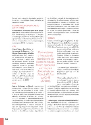 16
Para o processamento dos dados sobre in-
ternações e mortalidade, foram utilizadas as
seguintes fontes:
ESTIMATIVA DE POPULAÇÃO
(2010-2018)
Dados oficiais publicados pelo IBGE (proje-
ções 2018): apresenta estimativas populacio-
nais (a cada ano) para municípios e Unidades
da Federação brasileiros. Para as informações
apresentadas neste material, foi considerada a
divisão mais atualizada de municípios do país,
que registra 5.570 municípios.
CID
Classificação Estatística In-
ternacional de Doenças e Pro-
blemas Relacionados à Saúde:
publicada pela OMS e adota-
da globalmente, fornece có-
digos relativos à classificação
de doenças e de uma grande
variedade de sinais, sintomas,
aspectos anormais, queixas,
circunstâncias sociais e causas
externas para ferimentos ou
doenças. É periodicamente re-
vista e sua décima edição é a
CID-10. A CID-11, atualização
da classificação, entrará em vi-
gor em janeiro de 2022.
FAA
Fração Atribuível ao Álcool: esse conceito
compreende a proporção dos agravos e das
mortes que são atribuíveis ao álcool, e pode
ser interpretado como a proporção de mortes e
o fardo de doença que desapareceriam se não
existisse o consumo de álcool (OMS, 2018a).
As FAAs utilizadas na presente análise foram
as apresentadas na última versão do Relatório
Global sobre Saúde e Álcool da OMS (2018a).
Em termos práticos, os agravos em que o ál-
cool tem alguma participação podem ser ca-
tegorizados como parcial ou totalmente atri-
buíveis ao álcool. Desse modo, a dependência
do álcool é um exemplo de doença totalmente
atribuível ao álcool, dado que a própria cate-
goria diagnóstica é pautada na existência e no
consumo do etanol. Já agravos em que o álcool
exerce um papel parcial e que não necessaria-
mente existem apenas por causa do consumo
de álcool, tal como a epilepsia e o câncer de
mama, são categorizados como parcialmente
atribuíveis ao álcool.
SIHSUS
Sistema de Informações Hospitalares do Sis-
tema Único de Saúde, do Datasus: traz da-
dos de Autorizações de Internação Hospitalar
(AIH). Classificadas de acordo com a CID-10,
permitem identificar o número
de internações para cada mu-
nicípio e consolidar o valor por
Estados. Os bancos de dados
foram baixados do Datasus
no link: http://www2.datasus.
gov.br/DATASUS/index.php?a-
rea=0901item=1acao=25.
Duas informações foram calcu-
ladas a partir das estatísticas
disponíveis para os anos de
2010 a 2018:
• Internações totais: total de in-
ternações por todas as causas,
de acordo com a CID-10. Os nú-
meros encontrados referem-se
ao total de AIH por município, consolidando o
valor por Estado. A taxa de internações deriva
da multiplicação do número de casos por 100
mil, dividindo-se o total pelo número de habi-
tantes no respectivo ano, seguindo estimativas
de população do IBGE.
• Internações parcial ou totalmente atribuí-
veis ao álcool: calculadas a partir da multi-
plicação do número de internações por CID
pelas FAAs (ver Anexo), sendo analisadas as
CIDs dos diagnósticos primário e secundário
de cada internação e contabilizada com maior
Para estimar
o impacto do
uso nocivo de
álcool na saúde,
foram aplicadas
as Frações
Atribuíveis ao
Álcool (FAAs)
da OMS
(2018a).
 