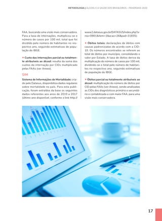 17
FAA, buscando uma visão mais conservadora.
Para a taxa de internações, multiplicou-se o
número de casos por 100 mil, total que foi
dividido pelo número de habitantes no res-
pectivo ano, seguindo estimativas de popu-
lação do IBGE.
• Custo das internações parcial ou totalmen-
te atribuíveis ao álcool: resulta da soma dos
custos da internação por CIDs multiplicado
pelas FAAs (ver Anexo).
SIM
Sistema de Informações de Mortalidade: cria-
do pelo Datasus, disponibiliza dados regulares
sobre mortalidade no país. Para esta publi-
cação, foram extraídos da base os seguintes
dados referentes aos anos de 2010 a 2017
(último ano disponível, conforme o link http://
www2.datasus.gov.br/DATASUS/index.php?a-
rea=0901item=1acao=26pad=31655):
• Óbitos totais: declarações de óbitos com
causas padronizadas de acordo com a CID-
10. Os números encontrados se referem ao
total de óbitos por município, consolidando o
valor por Estado. A taxa de óbitos deriva da
multiplicação do número de casos por 100 mil,
dividindo-se o total pelo número de habitan-
tes no respectivo ano, seguindo estimativas
de população do IBGE.
• Óbitos parcial ou totalmente atribuíveis ao
álcool: multiplicação do número de óbitos por
CID pelas FAAs (ver Anexo), sendo analisadas
as CIDs dos diagnósticos primário e secundá-
rio e contabilizada a com maior FAA, para uma
visão mais conservadora.
METODOLOGIA | ÁLCOOL E A SAÚDE DOS BRASILEIROS – PANORAMA 2020
 