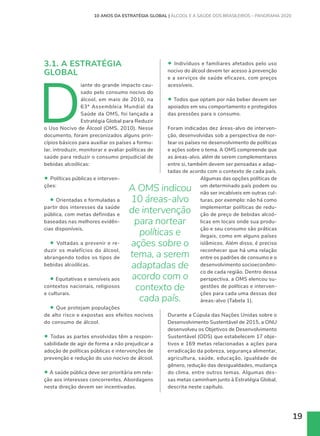 19
3.1. A ESTRATÉGIA
GLOBAL
D
iante do grande impacto cau-
sado pelo consumo nocivo do
álcool, em maio de 2010, na
63ª Assembleia Mundial da
Saúde da OMS, foi lançada a
Estratégia Global para Reduzir
o Uso Nocivo de Álcool (OMS, 2010). Nesse
documento, foram preconizados alguns prin-
cípios básicos para auxiliar os países a formu-
lar, introduzir, monitorar e avaliar políticas de
saúde para reduzir o consumo prejudicial de
bebidas alcoólicas:
• Políticas públicas e interven-
ções:
• Orientadas e formuladas a
partir dos interesses da saúde
pública, com metas definidas e
baseadas nas melhores evidên-
cias disponíveis.
• Voltadas a prevenir e re-
duzir os malefícios do álcool,
abrangendo todos os tipos de
bebidas alcoólicas.
• Equitativas e sensíveis aos
contextos nacionais, religiosos
e culturais.
• Que protejam populações
de alto risco e expostas aos efeitos nocivos
do consumo de álcool.
• Todas as partes envolvidas têm a respon-
sabilidade de agir de forma a não prejudicar a
adoção de políticas públicas e intervenções de
prevenção e redução do uso nocivo de álcool.
• A saúde pública deve ser prioritária em rela-
ção aos interesses concorrentes. Abordagens
nesta direção devem ser incentivadas.
10 ANOS DA ESTRATÉGIA GLOBAL | ÁLCOOL E A SAÚDE DOS BRASILEIROS – PANORAMA 2020
• Indivíduos e familiares afetados pelo uso
nocivo do álcool devem ter acesso à prevenção
e a serviços de saúde eficazes, com preços
acessíveis.
• Todos que optam por não beber devem ser
apoiados em seu comportamento e protegidos
das pressões para o consumo.
Foram indicadas dez áreas-alvo de interven-
ção, desenvolvidas sob a perspectiva de nor-
tear os países no desenvolvimento de políticas
e ações sobre o tema. A OMS compreende que
as áreas-alvo, além de serem complementares
entre si, também devem ser pensadas e adap-
tadas de acordo com o contexto de cada país.
Algumas das opções políticas de
um determinado país podem ou
não ser incabíveis em outras cul-
turas, por exemplo: não há como
implementar políticas de redu-
ção de preço de bebidas alcoó-
licas em locais onde sua produ-
ção e seu consumo são práticas
ilegais, como em alguns países
islâmicos. Além disso, é preciso
reconhecer que há uma relação
entre os padrões de consumo e o
desenvolvimento socioeconômi-
co de cada região. Dentro dessa
perspectiva, a OMS elencou su-
gestões de políticas e interven-
ções para cada uma dessas dez
áreas-alvo (Tabela 1).
Durante a Cúpula das Nações Unidas sobre o
Desenvolvimento Sustentável de 2015, a ONU
desenvolveu os Objetivos de Desenvolvimento
Sustentável (ODS) que estabelecem 17 obje-
tivos e 169 metas relacionadas a ações para
erradicação da pobreza, segurança alimentar,
agricultura, saúde, educação, igualdade de
gênero, redução das desigualdades, mudança
do clima, entre outros temas. Algumas des-
sas metas caminham junto à Estratégia Global,
descrita neste capítulo.
A OMS indicou
10 áreas-alvo
de intervenção
para nortear
políticas e
ações sobre o
tema, a serem
adaptadas de
acordo com o
contexto de
cada país.
 