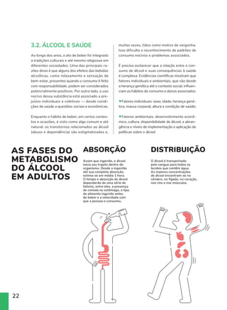 22
3.2. ÁLCOOL E SAÚDE
Ao longo dos anos, o ato de beber foi integrado
a tradições culturais e até mesmo religiosas em
diferentes sociedades. Uma das principais ra-
zões disso é que alguns dos efeitos das bebidas
alcoólicas, como relaxamento e sensação de
bem-estar, presentes quando o consumo é feito
com responsabilidade, podem ser considerados
potencialmente positivos. Por outro lado, o uso
nocivo dessa substância está associado a pre-
juízos individuais e coletivos — desde condi-
ções de saúde a questões sociais e econômicas.
Enquanto o hábito de beber, em certos contex-
tos e ocasiões, é visto como algo comum e até
natural, os transtornos relacionados ao álcool
(abuso e dependência) são estigmatizados e,
muitas vezes, tidos como motivo de vergonha.
Isso dificulta o reconhecimento de padrões de
consumo nocivos e problemas associados.
É preciso esclarecer que a relação entre o con-
sumo de álcool e suas consequências à saúde
é complexa. Evidências científicas mostram que
fatores individuais e ambientais, que vão desde
a herança genética até o contexto social, influen-
ciam os hábitos de consumo e danos associados:
•Fatores individuais: sexo, idade, herança gené-
tica, massa corporal, altura e condição de saúde;
•Fatores ambientais: desenvolvimento econô-
mico, cultura, disponibilidade de álcool, e abran-
gência e níveis de implementação e aplicação de
políticas sobre o álcool
DO
ISMO
OL
TOS
ABSORÇÃO DISTRIBUIÇÃO
Assim que ingerido, o álcool
inicia seu trajeto dentro do
organismo. Desde a ingestão
até sua completa absorção,
estima-se em média 1 hora.
O tempo e absorção do álcool
dependerão de uma série de
fatores, entre eles, a presença
de comida no estômago, o tipo
de alimento ingerido antes
de beber e a velocidade com
que a pessoa o consumiu.
O álcool é transportado
pelo sangue para todos os
tecidos que contêm água.
As maiores concentrações
de álcool encontram-se no
cérebro, no fígado, no coração,
nos rins e nos músculos.
AS FASES DO
METABOLISMO
DO ÁLCOOL
EM ADULTOS
ABSORÇÃO DISTRIBUIÇÃO
Assim que ingerido, o álcool
inicia seu trajeto dentro do
organismo. Desde a ingestão
até sua completa absorção,
estima-se em média 1 hora.
O tempo e absorção do álcool
dependerão de uma série de
fatores, entre eles, a presença
de comida no estômago, o tipo
de alimento ingerido antes
de beber e a velocidade com
que a pessoa o consumiu.
O álcool é transportado
pelo sangue para todos os
tecidos que contêm água.
As maiores concentrações
de álcool encontram-se no
cérebro, no fígado, no coração,
nos rins e nos músculos.
 