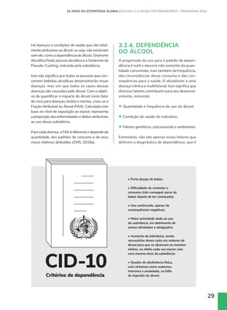 29
• Forte desejo de beber;
• Dificuldade de controlar o
consumo (não conseguir parar de
beber depois de ter começado);
• Uso continuado, apesar de
consequências negativas;
• Maior prioridade dada ao uso
da substância, em detrimento de
outras atividades e obrigações;
• Aumento da tolerância, sendo
necessárias doses cada vez maiores de
álcool para que se alcancem os mesmos
efeitos, ou efeito cada vez menor com
uma mesma dose da substância;
• Quadro de abstinência física,
com sintomas como sudorese,
tremores e ansiedade, na falta
da ingestão do álcool.
Critérios de dependência
CID-10
Há doenças e condições de saúde que são total-
mente atribuíveis ao álcool, ou seja, não existiriam
sem ele, como a dependência do álcool, Síndrome
Alcoólica Fetal, psicose alcoólica e a Síndrome de
Pseudo-Cushing, induzida pela substância.
Isso não significa que todas as pessoas que con-
somem bebidas alcoólicas desenvolverão essas
doenças, mas sim que todos os casos dessas
doenças são causados pelo álcool. Com o objeti-
vo de quantificar o impacto do álcool como fator
de risco para doenças, lesões e mortes, criou-se a
Fração Atribuível ao Álcool (FAA). Calculada com
base no nível de exposição ao etanol, representa
a proporção das enfermidades e óbitos atribuíveis
ao uso dessa substância.
Para cada doença, a FAA é diferente e depende da
quantidade, dos padrões de consumo e de seus
riscos relativos atribuídos (OMS, 2018a).
3.2.4. DEPENDÊNCIA
DO ÁLCOOL
A progressão do uso para o padrão de depen-
dência é sutil e decorre não somente da quan-
tidade consumida, mas também da frequência,
das circunstâncias desse consumo e das con-
sequências para a saúde. O alcoolismo é uma
doença crônica e multifatorial. Isso significa que
diversos fatores contribuem para seu desenvol-
vimento, incluindo:
• Quantidade e frequência de uso do álcool;
• Condição de saúde do indivíduo;
• Fatores genéticos, psicossociais e ambientais.
Entretanto, não são apenas esses fatores que
definem o diagnóstico de dependência, que é
10 ANOS DA ESTRATÉGIA GLOBAL | ÁLCOOL E A SAÚDE DOS BRASILEIROS – PANORAMA 2020
 