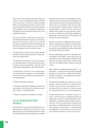 30
determinarão o apoio mais adequado: carac-
terísticas pessoais, presença de problemas de
ordem emocional, física ou interpessoal decor-
rentes do uso da bebida, além da quantida-
de de álcool que costuma ingerir. Dada essa
complexidade, o ideal é que se procure um
médico clínico geral ou um psiquiatra, profis-
sionais que farão uma avaliação diagnóstica
detalhada, que permitirá a identificação do
tratamento mais adequado.
Quando o paciente é diagnosticado com pro-
blemas relacionados ao álcool ou à dependên-
cia, o sucesso do tratamento, que varia com a
progressão e gravidade da doença, dependerá
de acompanhamento médico.
Diversas abordagens podem ser utilizadas: far-
macológica, psicológica, apoio de grupos de
ajuda mútua, como “Alcoólicos Anônimos”. Vale
destacar que alguns pacientes se beneficiam
mais de um determinado modelo do que de
outros.
Nem sempre os dependentes entendem — ou
percebem — que precisam de ajuda (a negação
geralmente faz parte do quadro clínico). Essa
situação, contudo, é um problema de saúde e
precisa ser abordada.
É importante ressaltar que, apesar de ser uma
doença crônica que deve ser reconhecida e
tratada, muitas vezes a dependência é as-
sociada à falha de caráter ou falta de força
de vontade para cessar o uso da substância.
O desconhecimento, associado a esses ró-
tulos, contribui para a estigmatização do
problema e influencia negativamente a pos-
sibilidade e qualidade da prevenção e do tra-
tamento. Por isso, salientamos a urgência de
aumentar a visibilidade do tema, não somente
para melhorar a prevenção e a identificação
de problemas relacionados ao uso de álcool,
mas também promover a busca por ajuda.
feito a partir da avaliação de profissionais de
saúde. O manual diagnóstico mais utilizado
nesse processo é a CID-10. Elaborada pela
OMS, essa classificação aponta sintomas indi-
cativos, relacionados tanto ao comportamento
dos indivíduos, como a questões cognitivas e
fisiológicas que são desenvolvidas com o uso
repetido do álcool.
Em maio de 2019, a OMS lançou, durante a
Assembleia Mundial de Saúde, uma atualiza-
ção da classificação, a CID-11, que entrará
em vigor em janeiro de 2022. Com relação aos
Transtornos Relacionados ao Uso de Álcool,
novas categorias foram incluídas, como:
• Padrões de consumo nocivos: beber pesado
episódico, beber pesado contínuo e beber pe-
sado não especificado;
• Dependência de álcool: uso atual contínuo,
uso atual episódico, remissão parcial precoce,
remissão parcial sustentada, remissão total
sustentada e dependência não especificada;
• Abstinência de álcool: sem complicações,
com transtornos perceptivos, com convulsões,
com transtornos perceptivos e convulsões ou
não especificada;
• Delírio induzido por álcool;
• Transtorno psicótico induzido por álcool: com
alucinações, com delírios, com sintomas psicó-
ticos mistos e não especificado;
• Outros transtornos induzidos por álcool.
3.2.5 ONDE BUSCAR
AJUDA
Nas situações em que o álcool influenciar ne-
gativamente a saúde física, a rotina ou as rela-
ções pessoais, é recomendável procurar ajuda
com profissionais da saúde. Algumas variáveis
 