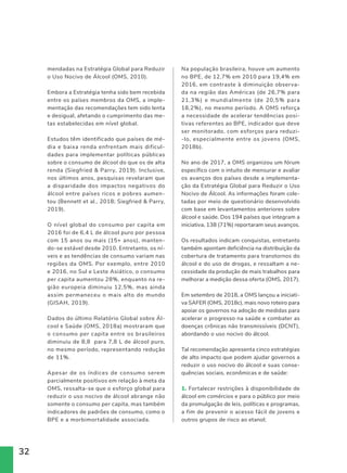 32
mendadas na Estratégia Global para Reduzir
o Uso Nocivo de Álcool (OMS, 2010).
Embora a Estratégia tenha sido bem recebida
entre os países membros da OMS, a imple-
mentação das recomendações tem sido lenta
e desigual, afetando o cumprimento das me-
tas estabelecidas em nível global.
Estudos têm identificado que países de mé-
dia e baixa renda enfrentam mais dificul-
dades para implementar políticas públicas
sobre o consumo de álcool do que os de alta
renda (Siegfried  Parry, 2019). Inclusive,
nos últimos anos, pesquisas revelaram que
a disparidade dos impactos negativos do
álcool entre países ricos e pobres aumen-
tou (Bennett et al., 2018; Siegfried  Parry,
2019).
O nível global do consumo per capita em
2016 foi de 6,4 L de álcool puro por pessoa
com 15 anos ou mais (15+ anos), manten-
do-se estável desde 2010. Entretanto, os ní-
veis e as tendências de consumo variam nas
regiões da OMS. Por exemplo, entre 2010
e 2016, no Sul e Leste Asiático, o consumo
per capita aumentou 28%, enquanto na re-
gião europeia diminuiu 12,5%, mas ainda
assim permaneceu o mais alto do mundo
(GISAH, 2019).
Dados do último Relatório Global sobre Ál-
cool e Saúde (OMS, 2018a) mostraram que
o consumo per capita entre os brasileiros
diminuiu de 8,8 para 7,8 L de álcool puro,
no mesmo período, representando redução
de 11%.
Apesar de os índices de consumo serem
parcialmente positivos em relação à meta da
OMS, ressalta-se que o esforço global para
reduzir o uso nocivo de álcool abrange não
somente o consumo per capita, mas também
indicadores de padrões de consumo, como o
BPE e a morbimortalidade associada.
Na população brasileira, houve um aumento
no BPE, de 12,7% em 2010 para 19,4% em
2016, em contraste à diminuição observa-
da na região das Américas (de 26,7% para
21,3%) e mundialmente (de 20,5% para
18,2%), no mesmo período. A OMS reforça
a necessidade de acelerar tendências posi-
tivas referentes ao BPE, indicador que deve
ser monitorado, com esforços para reduzi-
-lo, especialmente entre os jovens (OMS,
2018b).
No ano de 2017, a OMS organizou um fórum
específico com o intuito de mensurar e avaliar
os avanços dos países desde a implementa-
ção da Estratégia Global para Reduzir o Uso
Nocivo de Álcool. As informações foram cole-
tadas por meio de questionário desenvolvido
com base em levantamentos anteriores sobre
álcool e saúde. Dos 194 países que integram a
iniciativa, 138 (71%) reportaram seus avanços.
Os resultados indicam conquistas, entretanto
também apontam deficiência na distribuição da
cobertura de tratamento para transtornos do
álcool e do uso de drogas, e ressaltam a ne-
cessidade da produção de mais trabalhos para
melhorar a medição dessa oferta (OMS, 2017).
Em setembro de 2018, a OMS lançou a iniciati-
va SAFER (OMS, 2018c), mais novo roteiro para
apoiar os governos na adoção de medidas para
acelerar o progresso na saúde e combater as
doenças crônicas não transmissíveis (DCNT),
abordando o uso nocivo do álcool.
Tal recomendação apresenta cinco estratégias
de alto impacto que podem ajudar governos a
reduzir o uso nocivo do álcool e suas conse-
quências sociais, econômicas e de saúde:
1. Fortalecer restrições à disponibilidade de
álcool em comércios e para o público por meio
da promulgação de leis, políticas e programas,
a fim de prevenir o acesso fácil de jovens e
outros grupos de risco ao etanol;
 