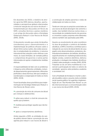 34
Em dezembro de 2019, o relatório do dire-
tor-geral da OMS elencou desafios, oportu-
nidades e perspectivas globais relacionadas
à meta de redução do uso nocivo de álcool —
fundamentado por discussões em fóruns da
OMS, consultas técnicas a países membros
e um artigo de discussão sobre a Estratégia
Global para Reduzir o Uso Nocivo de Álcool
(OMS, 2019).
O documento ressalta que ainda há desafios
consideráveis para o desenvolvimento e a
implementação de políticas eficazes sobre o
álcool. Entre outras razões, eles estão associa-
dos à complexidade do problema, à natureza
intersetorial das soluções custo-efetivas e aos
níveis, às vezes limitados, de vontade política
e compromisso de governos e outras partes
interessadas em apoiar e implementar medidas
efetivas.
A responsabilidade de lidar com os problemas
é dispersa entre diferentes entidades, incluin-
do departamentos governamentais, diferentes
profissões e áreas técnicas, fato que complica a
coordenação e a cooperação em todos os níveis
(OMS, 2019).
Foram levantadas áreas prioritárias para imple-
mentação da Estratégia Global para Reduzir o
Uso Nocivo de Álcool, como:
• a prevenção do início do consumo de álcool
por crianças e adolescentes;
• ações para reduzir o nível de consumo da-
queles que já bebem;
• medidas para proteger aqueles que não be-
bem; e
• apoio a comportamentos abstêmios.
Ainda segundo a OMS, as entidades de saú-
de pública devem liderar a promoção de uma
agenda para reduzir o uso nocivo de álcool e
a construção de amplas parcerias e redes de
colaboração em todos os níveis.
Tendo em vista que os prejuízos associados ao
uso nocivo de álcool abrangem não somente a
saúde, mas também diversas outras áreas, a
necessidade do estabelecimento de parcerias
e o incentivo a ações conjuntas entre diferentes
setores também são apontadas pela OMS.
Quanto ao envolvimento do setor econômico
na área de produção e comércio de bebidas
alcoólicas, a OMS o incentiva a contribuir para a
redução do uso nocivo de álcool dentro de seus
papéis como desenvolvedores, produtores, dis-
tribuidores/vendedores de bebidas alcoólicas,
especificamente em: marketing tradicional e/ou
digital; vendas, comércio eletrônico, delivery;
produção e rotulagem das bebidas alcoólicas;
e dados sobre produção e vendas (OMS, 2019).
Tratando-se de um tema multifatorial, é es-
sencial a participação de todos os setores da
sociedade - governo, setor produtivo, academia
e sociedade civil.
Com a finalidade de fortalecer e manter a aten-
ção do público sobre o assunto, tanto no âmbito
social, quanto político, foi sugerida a implemen-
tação de um “Dia Mundial Sem Álcool” ou um
dia internacional para a conscientização sobre
o uso nocivo de álcool (OMS, 2019).
 