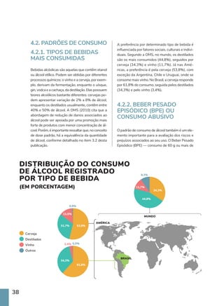 38
4.2. PADRÕES DE CONSUMO
4.2.1. TIPOS DE BEBIDAS
MAIS CONSUMIDAS
Bebidas alcóolicas são aquelas que contêm etanol
ou álcool etílico. Podem ser obtidas por diferentes
processos químicos: o vinho e a cerveja, por exem-
plo, derivam da fermentação, enquanto o uísque,
gin, vodca e a cachaça, da destilação. Elas possuem
teores alcoólicos bastante diferentes: cervejas po-
dem apresentar variação de 2% a 8% de álcool,
enquanto os destilados usualmente, contêm entre
40% e 50% de álcool. A OMS (2010) cita que a
abordagem de redução de danos associados ao
álcool pode ser apoiada por uma promoção mais
forte de produtos com menor concentração de ál-
cool. Porém, é importante ressaltar que, no conceito
de dose padrão, há a equivalência da quantidade
de álcool, conforme detalhado no item 3.2 desta
publicação.
A preferência por determinado tipo de bebida é
influenciada por fatores sociais, culturais e indivi-
duais. Segundo a OMS, no mundo, os destilados
são os mais consumidos (44,8%), seguidos por
cerveja (34,3%) e vinho (11,7%). Já nas Amé-
ricas, a preferência é pela cerveja (53,8%), com
exceção da Argentina, Chile e Uruguai, onde se
consome mais vinho. No Brasil, a cerveja responde
por 61,8% do consumo, seguida pelos destilados
(34,3%) e pelo vinho (3,4%).
4.2.2. BEBER PESADO
EPISÓDICO (BPE) OU
CONSUMO ABUSIVO
O padrão de consumo de álcool também é um ele-
mento importante para a avaliação dos riscos e
prejuízos associados ao seu uso. O Beber Pesado
Episódico (BPE) — consumo de 60 g ou mais de
31,7%
61,8%
34,3%
3,4% 0,5%
53,9%
31,7%
13,5%
0,9%
11,7%
9,3%
34,3%
44,8%
DISTRIBUIÇÃO DO CONSUMO
DE ÁLCOOL REGISTRADO
POR TIPO DE BEBIDA
(EM PORCENTAGEM)
AMÉRICA
MUNDO
BRASIL
Cerveja
Destilados
Vinho
Outros
 