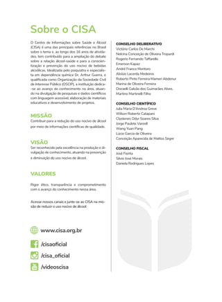 O Centro de Informações sobre Saúde e Álcool
(CISA) é uma das principais referências no Brasil
sobre o tema e, ao longo dos 16 anos de ativida-
des, tem contribuído para a ampliação do debate
sobre a relação álcool-saúde e para a conscien-
tização e prevenção do uso nocivo de bebidas
alcoólicas. Idealizada pelo psiquiatra e especialis-
ta em dependência química Dr. Arthur Guerra, e
qualificada como Organização da Sociedade Civil
de Interesse Público (OSCIP), a instituição dedica-
-se ao avanço do conhecimento na área, atuan-
do na divulgação de pesquisas e dados científicos
com linguagem acessível, elaboração de materiais
educativos e desenvolvimento de projetos.
Acesse nossos canais e junte-se ao CISA na mis-
são de reduzir o uso nocivo de álcool:
www.cisa.org.br
/cisaoficial
/cisa_oficial
/videoscisa
MISSÃO
Contribuir para a redução do uso nocivo de álcool
por meio de informações científicas de qualidade.
VISÃO
Ser reconhecido pela excelência na produção e di-
vulgação de conhecimento, atuando na prevenção
e diminuição do uso nocivo de álcool.
VALORES
Rigor ético, transparência e comprometimento
com o avanço do conhecimento nessa área.
Sobre o CISA
CONSELHO DELIBERATIVO
Victório Carlos De Marchi
Nelcina Conceição de Oliveira Tropardi
Rogerio Fernando Taffarello
Emerson Kapaz
André Franco Montoro
Aloísio Lacerda Medeiros
Roberto Pinto Ferreira Mameri Abdenur
Marina de Oliveira Ferreira
Disraelli Galvão dos Guimarães Alves.
Martino Martinelli Filho
CONSELHO CIENTÍFICO
Julia Maria D’Andrea Greve
Wilson Roberto Catapani
Clystenes Odyr Soares Silva
Jorge Paulete Vanrell
Wang Yuan Pang
Lúcio Garcia de Oliveira
Conceição Aparecida de Mattos Segre
CONSELHO FISCAL
José Fiorita
Silvio José Morais
Daniela Rodrigues Lopes
 