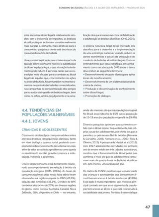 47
4.4. TENDÊNCIAS EM
POPULAÇÕES VULNERÁVEIS
4.4.1. JOVENS
CRIANÇAS E ADOLESCENTES
O consumo de álcool por crianças e adolescentes
provoca diversas consequências danosas, tanto
em nível biológico quanto social, podendo com-
prometer o desenvolvimento do sistema nervoso,
além de estar associado a problemas como queda
no rendimento escolar, gravidez precoce e inde-
sejada, violência e acidentes.
O nível desse consumo está diretamente relacio-
nado ao comportamento em relação à bebida da
população em geral (OMS, 2018a). As taxas de
consumo atual mais altas nessa faixa etária foram
observadas na região europeia da OMS (43,8%),
seguida das Américas (38,2%). O índice de BPE
também é alto (acima de 20%) em diversas regiões
do globo, como Europa, Austrália, Canadá, Nova
Zelândia, EUA, Argentina e Chile — no entanto,
ainda são menores do que na população em geral.
No Brasil, esse índice foi de 15% para a população
de15-19anos(napopulaçãoemgeraléde19,4%).
Diversas pesquisas apontam que o primeiro con-
tato com o álcool ocorre, frequentemente, nas pró-
prias casas dos adolescentes, por oferta dos pais e
parentes, ou pelo acesso fácil às bebidas (Alavarse
 Carvalho, 2006; Romano et al., 2007; Reis 
Oliveira, 2015). A pesquisa de Mattick et al. (2018),
com 1927 adolescentes recrutados no primeiro
ano do ensino médio em três cidades australianas,
mostrou que o fornecimento de álcool pelos pais
aumenta o risco de que os adolescentes consu-
mam mais de quatro doses de bebidas alcoólicas
em, pelo menos, uma ocasião no ano.
Os dados da PeNSE mostram que a maior parte
das crianças e adolescentes que consumiram ál-
cool tiveram acesso à bebida em festas (43,8%).
Esse dado é muito importante, pois mostra o prin-
cipal contexto em que esse segmento da popula-
ção tem acesso ao álcool e que está relacionado à
sociabilidade dos jovens. Por isso, é essencial que
entre imposto e álcool ilegal é relativamente sim-
ples: sem a incidência de impostos, as bebidas
alcoólicas ilegais se tornam consideravelmente
mais baratas e, portanto, mais atrativas para o
consumidor, que pouco ciente está dos riscos do
consumo desse tipo de bebida.
Uma possível explicação para o baixo impacto da
taxação sobre o consumo nocivo é a substituição
de álcool legal por ilegal, a que a taxação isolada-
mente pode induzir. É por essa razão que as es-
tratégias mais eficazes para o combate ao álcool
ilegal são aquelas que, concomitantes às ações
na esfera tributária, focam também no monitora-
mentoenocontroledasbebidascomercializadas,
nas campanhas de conscientização dos perigos
para a saúde da ingestão de bebidas ilegais, bem
como,naesferajurídica,nojulgamentoenapena-
lização dos que incorrem no crime de falsificação
e adulteração de bebidas alcoólicas (OMS, 2010).
A própria natureza ilegal desse mercado cria
desafios para o desenho e a implementação
de uma estratégia nacional, visando reduzir os
danos econômicos e sociais da produção e do
comércio de bebidas alcoólicas ilegais. É nosso
entendimento que essa estratégia, em alinha-
mento com o arcabouço da OMS sobre o tema,
deva incluir as seguintes diretrizes:
• Desenvolvimento de apoio técnico para ações
locais de monitoramento;
• Desenvolvimento de um sistema nacional de
coleta de dados;
• Produção e disseminação de conhecimento
sobre álcool ilegal;
• Promoção de diálogos.
CONSUMO DE ÁLCOOL | ÁLCOOL E A SAÚDE DOS BRASILEIROS – PANORAMA 2020
 