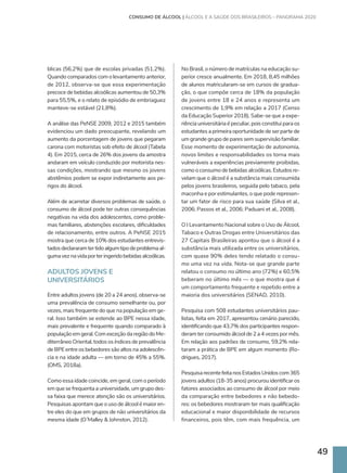 49
blicas (56,2%) que de escolas privadas (51,2%).
Quando comparados com o levantamento anterior,
de 2012, observa-se que essa experimentação
precoce de bebidas alcoólicas aumentou de 50,3%
para 55,5%, e o relato de episódio de embriaguez
manteve-se estável (21,8%).
A análise das PeNSE 2009, 2012 e 2015 também
evidenciou um dado preocupante, revelando um
aumento da porcentagem de jovens que pegaram
carona com motoristas sob efeito de álcool (Tabela
4). Em 2015, cerca de 26% dos jovens da amostra
andaram em veículo conduzido por motorista nes-
sas condições, mostrando que mesmo os jovens
abstêmios podem se expor indiretamente aos pe-
rigos do álcool.
Além de acarretar diversos problemas de saúde, o
consumo de álcool pode ter outras consequências
negativas na vida dos adolescentes, como proble-
mas familiares, abstenções escolares, dificuldades
de relacionamento, entre outros. A PeNSE 2015
mostra que cerca de 10% dos estudantes entrevis-
tadosdeclararamtertidoalgumtipodeproblemaal-
gumaveznavidaporteringeridobebidasalcoólicas.
ADULTOS JOVENS E
UNIVERSITÁRIOS
Entre adultos jovens (de 20 a 24 anos), observa-se
uma prevalência de consumo semelhante ou, por
vezes, mais frequente do que na população em ge-
ral. Isso também se estende ao BPE nessa idade,
mais prevalente e frequente quando comparado à
populaçãoemgeral.ComexceçãodaregiãodoMe-
diterrâneo Oriental, todos os índices de prevalência
de BPE entre os bebedores são altos na adolescên-
cia e na idade adulta — em torno de 45% a 55%.
(OMS, 2018a).
Como essa idade coincide, em geral, com o período
em que se frequenta a universidade, um grupo des-
sa faixa que merece atenção são os universitários.
Pesquisas apontam que o uso de álcool é maior en-
tre eles do que em grupos de não universitários da
mesma idade (O´Malley  Johnston, 2012).
No Brasil, o número de matrículas na educação su-
perior cresce anualmente. Em 2018, 8,45 milhões
de alunos matricularam-se em cursos de gradua-
ção, o que compõe cerca de 18% da população
de jovens entre 18 e 24 anos e representa um
crescimento de 1,9% em relação a 2017 (Censo
da Educação Superior 2018). Sabe-se que a expe-
riência universitária é peculiar, pois constitui para os
estudantes a primeira oportunidade de ser parte de
um grande grupo de pares sem supervisão familiar.
Esse momento de experimentação de autonomia,
novos limites e responsabilidades os torna mais
vulneráveis a experiências previamente proibidas,
como o consumo de bebidas alcoólicas. Estudos re-
velam que o álcool é a substância mais consumida
pelos jovens brasileiros, seguida pelo tabaco, pela
maconha e por estimulantes, o que pode represen-
tar um fator de risco para sua saúde (Silva et al.,
2006; Passos et al., 2006; Paduani et al., 2008).
O I Levantamento Nacional sobre o Uso de Álcool,
Tabaco e Outras Drogas entre Universitários das
27 Capitais Brasileiras apontou que o álcool é a
substância mais utilizada entre os universitários,
com quase 90% deles tendo relatado o consu-
mo uma vez na vida. Nota-se que grande parte
relatou o consumo no último ano (72%) e 60,5%
beberam no último mês — o que mostra que é
um comportamento frequente e repetido entre a
maioria dos universitários (SENAD, 2010).
Pesquisa com 508 estudantes universitários pau-
listas, feita em 2017, apresentou cenário parecido,
identificando que 43,7% dos participantes respon-
deram ter consumido álcool de 2 a 4 vezes por mês.
Em relação aos padrões de consumo, 59,2% rela-
taram a prática de BPE em algum momento (Ro-
drigues, 2017).
PesquisarecentefeitanosEstadosUnidoscom365
jovens adultos (18-35 anos) procurou identificar os
fatores associados ao consumo de álcool por meio
da comparação entre bebedores e não bebedo-
res: os bebedores mostraram ter mais qualificação
educacional e maior disponibilidade de recursos
financeiros, pois têm, com mais frequência, um
CONSUMO DE ÁLCOOL | ÁLCOOL E A SAÚDE DOS BRASILEIROS – PANORAMA 2020
 