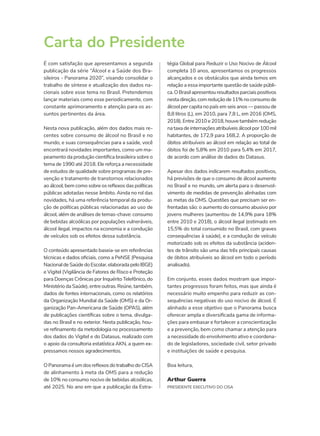 É com satisfação que apresentamos a segunda
publicação da série “Álcool e a Saúde dos Bra-
sileiros - Panorama 2020”, visando consolidar o
trabalho de síntese e atualização dos dados na-
cionais sobre esse tema no Brasil. Pretendemos
lançar materiais como esse periodicamente, com
constante aprimoramento e atenção para os as-
suntos pertinentes da área.
Nesta nova publicação, além dos dados mais re-
centes sobre consumo de álcool no Brasil e no
mundo, e suas consequências para a saúde, você
encontrará novidades importantes, como um ma-
peamento da produção científica brasileira sobre o
tema de 1990 até 2018. Ele reforça a necessidade
de estudos de qualidade sobre programas de pre-
venção e tratamento de transtornos relacionados
ao álcool, bem como sobre os reflexos das políticas
públicas adotadas nesse âmbito. Ainda no rol das
novidades, há uma referência temporal da produ-
ção de políticas públicas relacionadas ao uso de
álcool, além de análises de temas-chave: consumo
de bebidas alcoólicas por populações vulneráveis,
álcool ilegal, impactos na economia e a condução
de veículos sob os efeitos dessa substância.
O conteúdo apresentado baseia-se em referências
técnicas e dados oficiais, como a PeNSE (Pesquisa
NacionaldeSaúdedoEscolar,elaboradapeloIBGE)
e Vigitel (Vigilância de Fatores de Risco e Proteção
para Doenças Crônicas por Inquérito Telefônico, do
Ministério da Saúde), entre outras. Reúne, também,
dados de fontes internacionais, como os relatórios
da Organização Mundial da Saúde (OMS) e da Or-
ganização Pan-Americana de Saúde (OPAS), além
de publicações científicas sobre o tema, divulga-
das no Brasil e no exterior. Nesta publicação, hou-
ve refinamento da metodologia no processamento
dos dados do Vigitel e do Datasus, realizado com
o apoio da consultoria estatística AKN, a quem ex-
pressamos nossos agradecimentos.
O Panorama é um dos reflexos do trabalho do CISA
de alinhamento à meta da OMS para a redução
de 10% no consumo nocivo de bebidas alcoólicas,
até 2025. No ano em que a publicação da Estra-
Carta do Presidente
tégia Global para Reduzir o Uso Nocivo de Álcool
completa 10 anos, apresentamos os progressos
alcançados e os obstáculos que ainda temos em
relação a essa importante questão de saúde públi-
ca.OBrasilapresentouresultadosparciaispositivos
nesta direção, com redução de 11% no consumo de
álcool per capita no país em seis anos — passou de
8,8 litros (L), em 2010, para 7,8 L, em 2016 (OMS,
2018). Entre 2010 e 2018, houve também redução
na taxa de internações atribuíveis álcool por 100 mil
habitantes, de 172,9 para 168,2. A proporção de
óbitos atribuíveis ao álcool em relação ao total de
óbitos foi de 5,8% em 2010 para 5,4% em 2017,
de acordo com análise de dados do Datasus.
Apesar dos dados indicarem resultados positivos,
há previsões de que o consumo de álcool aumente
no Brasil e no mundo, um alerta para o desenvol-
vimento de medidas de prevenção alinhadas com
as metas da OMS. Questões que precisam ser en-
frentadas são: o aumento do consumo abusivo por
jovens mulheres (aumentou de 14,9% para 18%
entre 2010 e 2018), o álcool ilegal (estimado em
15,5% do total consumido no Brasil, com graves
consequências à saúde), e a condução de veículo
motorizado sob os efeitos da substância (aciden-
tes de trânsito são uma das três principais causas
de óbitos atribuíveis ao álcool em todo o período
analisado).
Em conjunto, esses dados mostram que impor-
tantes progressos foram feitos, mas que ainda é
necessário muito empenho para reduzir as con-
sequências negativas do uso nocivo de álcool. É
alinhado a esse objetivo que o Panorama busca
oferecer ampla e diversificada gama de informa-
ções para embasar e fortalecer a conscientização
e a prevenção, bem como chamar a atenção para
a necessidade do envolvimento ativo e coordena-
do de legisladores, sociedade civil, setor privado
e instituições de saúde e pesquisa.
Boa leitura,
Arthur Guerra
PRESIDENTE EXECUTIVO DO CISA
 