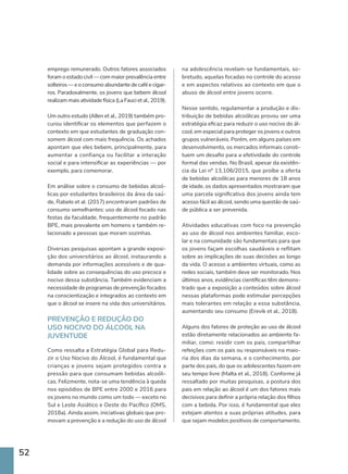 52
emprego remunerado. Outros fatores associados
foram o estado civil — com maior prevalência entre
solteiros — e o consumo abundante de café e cigar-
ros. Paradoxalmente, os jovens que bebem álcool
realizam mais atividade física (La Fauci et al., 2019).
Um outro estudo (Allen et al., 2019) também pro-
curou identificar os elementos que perfazem o
contexto em que estudantes de graduação con-
somem álcool com mais frequência. Os achados
apontam que eles bebem, principalmente, para
aumentar a confiança ou facilitar a interação
social e para intensificar as experiências — por
exemplo, para comemorar.
Em análise sobre o consumo de bebidas alcoó-
licas por estudantes brasileiros da área da saú-
de, Rabelo et al. (2017) encontraram padrões de
consumo semelhantes: uso de álcool focado nas
festas da faculdade, frequentemente no padrão
BPE, mais prevalente em homens e também re-
lacionado a pessoas que moram sozinhas.
Diversas pesquisas apontam a grande exposi-
ção dos universitários ao álcool, instaurando a
demanda por informações acessíveis e de qua-
lidade sobre as consequências do uso precoce e
nocivo dessa substância. Também evidenciam a
necessidade de programas de prevenção focados
na conscientização e integrados ao contexto em
que o álcool se insere na vida dos universitários.
PREVENÇÃO E REDUÇÃO DO
USO NOCIVO DO ÁLCOOL NA
JUVENTUDE
Como ressalta a Estratégia Global para Redu-
zir o Uso Nocivo do Álcool, é fundamental que
crianças e jovens sejam protegidos contra a
pressão para que consumam bebidas alcoóli-
cas. Felizmente, nota-se uma tendência à queda
nos episódios de BPE entre 2000 e 2016 para
os jovens no mundo como um todo — exceto no
Sul e Leste Asiático e Oeste do Pacífico (OMS,
2018a). Ainda assim, iniciativas globais que pro-
movam a prevenção e a redução do uso de álcool
na adolescência revelam-se fundamentais, so-
bretudo, aquelas focadas no controle do acesso
e em aspectos relativos ao contexto em que o
abuso de álcool entre jovens ocorre.
Nesse sentido, regulamentar a produção e dis-
tribuição de bebidas alcoólicas provou ser uma
estratégia eficaz para reduzir o uso nocivo do ál-
cool, em especial para proteger os jovens e outros
grupos vulneráveis. Porém, em alguns países em
desenvolvimento, os mercados informais consti-
tuem um desafio para a efetividade do controle
formal das vendas. No Brasil, apesar da existên-
cia da Lei nº 13.106/2015, que proíbe a oferta
de bebidas alcoólicas para menores de 18 anos
de idade, os dados apresentados mostraram que
uma parcela significativa dos jovens ainda tem
acesso fácil ao álcool, sendo uma questão de saú-
de pública a ser prevenida.
Atividades educativas com foco na prevenção
ao uso de álcool nos ambientes familiar, esco-
lar e na comunidade são fundamentais para que
os jovens façam escolhas saudáveis e reflitam
sobre as implicações de suas decisões ao longo
da vida. O acesso a ambientes virtuais, como as
redes sociais, também deve ser monitorado. Nos
últimos anos, evidências científicas têm demons-
trado que a exposição a conteúdos sobre álcool
nessas plataformas pode estimular percepções
mais tolerantes em relação a essa substância,
aumentando seu consumo (Erevik et al., 2018).
Alguns dos fatores de proteção ao uso de álcool
estão diretamente relacionados ao ambiente fa-
miliar, como: residir com os pais, compartilhar
refeições com os pais ou responsáveis na maio-
ria dos dias da semana, e o conhecimento, por
parte dos pais, do que os adolescentes fazem em
seu tempo livre (Malta et al., 2018). Conforme já
ressaltado por muitas pesquisas, a postura dos
pais em relação ao álcool é um dos fatores mais
decisivos para definir a própria relação dos filhos
com a bebida. Por isso, é fundamental que eles
estejam atentos a suas próprias atitudes, para
que sejam modelos positivos de comportamento.
 