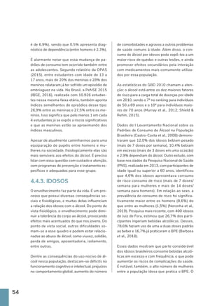 54
é de 6,9%), sendo que 0,5% apresenta diag-
nóstico de dependência (entre homens é 2,3%).
É alarmante notar que essa mudança de pa-
drões de consumo tem ocorrido também entre
as adolescentes. Segundo relatório da OPAS
(2015), entre estudantes com idade de 13 a
17 anos, mais de 20% das meninas e 28% dos
meninos relataram já ter sofrido um episódio de
embriaguez na vida. No Brasil, a PeNSE 2015
(IBGE, 2016), realizada com 10.926 estudan-
tes nessa mesma faixa etária, também aponta
índices semelhantes de episódios desse tipo:
26,9% entre as meninas e 27,5% entre os me-
ninos. Isso significa que pelo menos 1 em cada
4 estudantes já se expôs a riscos significativos
e que as meninas estão se aproximando dos
índices masculinos.
Apesar de atualmente caminharmos para uma
equiparação de papéis entre homens e mu-
lheres na sociedade, fisiologicamente elas são
mais sensíveis aos efeitos do álcool. É preciso
lidar com essa questão com cuidado e atenção,
com programas de prevenção e tratamento es-
pecíficos e adequados para esse grupo.
4.4.3. IDOSOS
O envelhecimento faz parte da vida. É um pro-
cesso que possui diversas consequências so-
ciais e fisiológicas, e muitas delas influenciam
a relação dos idosos com o álcool. Do ponto de
vista fisiológico, o envelhecimento pode dimi-
nuir a tolerância do corpo ao álcool, provocando
efeitos mais acentuados do que nos jovens. Do
ponto de vista social, outras dificuldades so-
mam-se a esse quadro e podem estar relacio-
nadas ao abuso de álcool, como viuvez, solidão,
perda de amigos, aposentadoria, isolamento,
entre outras.
Dentre as consequências do uso nocivo de ál-
cool nessa população, destacam-se déficits no
funcionamento cognitivo e intelectual, prejuízos
no comportamento global, aumento do número
de comorbidades e agravos a outros problemas
de saúde comuns à idade. Além disso, o con-
sumo de álcool por idosos pode expô-los a um
maior risco de quedas e outras lesões, e ainda
promover efeitos secundários pela interação
com medicamentos mais comumente utiliza-
dos por essa população.
As estatísticas do GBD 2010 chamam a aten-
ção: o álcool está entre os dez maiores fatores
de risco para a carga total de doenças por idade
em 2010, sendo o 7º no ranking para indivíduos
de 50 a 69 anos e o 10º para indivíduos maio-
res de 70 anos (Murray et al., 2012; Shield 
Rehm, 2015).
Dados do I Levantamento Nacional sobre os
Padrões de Consumo de Álcool na População
Brasileira (Castro-Costa et al., 2008) demons-
traram que 12,0% dos idosos bebiam pesado
(mais de 7 doses por semana), 10,4% bebiam
em excesso (mais de 3 doses em uma ocasião)
e 2,9% dependiam do álcool. Outro estudo, com
base nos dados da Pesquisa Nacional de Saúde
(PNS), realizada em 2013, com participantes de
idade igual ou superior a 60 anos, identificou
que 4,6% dos idosos apresentava consumo
de risco consumo de risco (mais de 7 doses/
semana para mulheres e mais de 14 doses/
semana para homens). Em relação ao sexo, a
prevalência do consumo de risco foi significa-
tivamente maior entre os homens (8,6%) do
que entre as mulheres (1,5%) (Noronha et al.,
2019). Pesquisa mais recente, com 400 idosos
de Juiz de Fora, estimou que 26,7% dos parti-
cipantes ingeriam bebidas alcoólicas. Desses,
78,6% faziam uso de uma a duas doses padrão
ao beber e 16,7% já praticaram o BPE (Barbosa
et al., 2018).
Esses dados mostram que parte considerável
dos idosos brasileiros consome bebidas alcoó-
licas em excesso e com frequência, o que pode
aumentar os riscos de complicações da saúde.
É notável, também, o alto número de mulheres
entre a população idosa que pratica o BPE. O
 