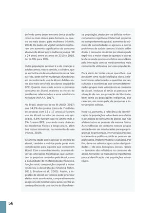 56
definido como beber em uma única ocasião
cinco ou mais doses, para homens, ou qua-
tro ou mais doses, para mulheres (NIAAA,
2004). Os dados do Vigitel também mostra-
ram um aumento significativo do consumo
abusivo de álcool entre mulheres jovens (18
a 24 anos) entre os anos de 2010 e 2018,
de 14,9% para 18%.
Outra população sensível é a de crianças e
adolescentes; nesse sentido, o cérebro, que
se encontra em desenvolvimento nessa fase
da vida, pode sofrer mudanças duradouras
em decorrência do uso de álcool. Adolescen-
tes são mais sensíveis aos danos do padrão
BPE. Quanto mais cedo ocorre o primeiro
consumo de álcool, maiores os riscos de
problemas relacionados a essa substância
no futuro (NIAAA, 2017).
No Brasil, observou-se no III LNUD (2017)
que 34,3% dos jovens (cerca de 7 milhões
de pessoas com 12 a 17 anos) já fizeram
uso de álcool na vida (ao menos um epi-
sódio), 8,8% fizeram uso no último mês e
5% fizeram BPE, causando mais chances
de problemas físicos a longo prazo, além
dos riscos iminentes, no momento do uso
(Nunes, 2019).
Se a tenra idade pode agravar os efeitos do
etanol, também a velhice pode gerar mais
complicações para aqueles que consomem
álcool. Com o envelhecimento, ocorrem di-
versas alterações fisiológicas que aumen-
tam os prejuízos causados pelo álcool, como
a capacidade de metabolização hepática,
função renal, composição corporal e maior
tendência à desidratação (Shield  Rehm,
2015; Breslow et al., 2003). Assim, a in-
gestão de álcool por idosos pode provocar
efeitos mais acentuados, comparativamente
aos jovens de mesmo sexo e peso. Dentre as
consequências do uso nocivo do álcool nes-
sa população, destacam-se déficits no fun-
cionamento cognitivo e intelectual, prejuízos
no comportamento global, aumento do nú-
mero de comorbidades e agravos a outros
problemas de saúde comuns à idade. Além
disso, o consumo de álcool por idosos pode
expô-los a maior risco de quedas e outras
lesões e ainda promover efeitos secundários
pela interação com os medicamentos mais
comumente utilizados por essa população.
Para além de todas essas questões, que
possuem uma razão biológica clara, exis-
tem fatores relacionados a questões sociais,
culturais e econômicas que tornam determi-
nados grupos mais vulneráveis ao consumo
de álcool. Inclusas aí estão as pessoas em
situação de rua, em privação de liberdade,
bem como as populações indígenas, que
carecem, em nosso país, de pesquisas e in-
tervenções sólidas.
Nota-se, portanto, a relevância da identifi-
cação de populações vulneráveis aos efeitos
e aos riscos do consumo de álcool, que não
afetam todas as pessoas da mesma forma.
As tendências de consumo nesses grupos
ainda devem ser monitoradas para que pro-
gramas de prevenção, intervenção precoce,
tratamento e políticas públicas possam ser
planejados, implementados e avaliados. Por
fim, deve-se salientar que certas desigual-
dades — de sexo, biológicas, sociais, raciais
— também são refletidas no consumo do
álcool, tornando-se marcadores importantes
para a identificação das populações vulne-
ráveis.
 