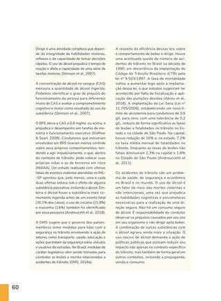 60
Dirigir é uma atividade complexa que depen-
de da integridade de habilidades motoras,
reflexos e da capacidade de tomar decisões
rápidas. O uso de álcool prejudica o tempo de
reação e afeta a capacidade de uma série de
tarefas motoras (Stimson et al., 2007).
A concentração de álcool no sangue (CAS)
mensura a quantidade de álcool ingerida.
Podemos identificar o grau de prejuízo do
funcionamento da pessoa para diferentes
níveis de CAS e avaliar o comprometimento
cognitivo e motor como resultado do uso da
substância (Stimson et al., 2007).
O BPE eleva a CAS a 0,8 mg/mL ou acima, e
prejudica o desempenho em tarefas de me-
mória e funcionamento executivo (Daffner
 Searl, 2008). Condutores que estiveram
envolvidos em BPE tiveram menos controle
sobre seus próprios comportamentos, ten-
dendo a agir impulsivamente, o que, dentro
do contexto de trânsito, pode colocar suas
próprias vidas e as de terceiros em risco
(NIAAA). Um estudo realizado com vítimas
fatais de eventos violentos atendidas no IML-
-SP apontou que, pelo menos, uma a cada
duas vítimas estava sob o efeito de alguma
substância psicoativa, incluindo o álcool. Em-
bora o álcool fosse a substância mais co-
mumente ingerida antes de um evento fatal
(30,1% dos casos), o uso de cocaína (21,9%)
e maconha (14%) também foi identificado
por essa pesquisa (Andreucetti et al., 2018).
A OMS sugere que o governo dos países-
membros tome medidas para lidar com a
segurança no trânsito envolvendo a ação de
setores como transporte, saúde, educação e
ações que tratam da segurança viária, veículos
e usuários de estradas. No Brasil, medidas de
caráter legislativo vêm sendo tomadas para
combater as lesões e mortes relacionadas a
acidentes de trânsito (OMS, 2018a).
A respeito da eficiência dessas leis sobre
o comportamento de beber e dirigir, houve
uma acentuada queda do número de aci-
dentes de trânsito no Brasil na década de
1990, em decorrência da implantação do
Código de Trânsito Brasileiro (CTB) pela
lei n° 9.503/1997. A taxa de mortalidade
voltou a aumentar logo após a implanta-
ção dessa lei, o que estudos sugeriram ter
acontecido por falta de fiscalização e apli-
cação das punições devidas (Abreu et al.,
2018). A implantação da Lei Seca (Lei n°
11.705/2008), estabelecendo um novo li-
mite de alcoolemia para condutores de 0,6
g/L para zero, com uma tolerância de 0,2
g/L, reduziu de forma significativa as taxas
de lesões e fatalidades no trânsito no Es-
tado e na cidade de São Paulo. Na capital,
houve redução de 16% e, no estado, 7,2%
na taxa média mensal de fatalidades no
trânsito. Enquanto as taxas de lesões não
fatais diminuíram 2,3% na capital e 1,8%
no Estado de São Paulo (Andreuccetti et
al., 2011).
Os acidentes de trânsito são um proble-
ma de saúde, de segurança e econômico
no Brasil e no mundo. O uso de álcool é
um fator de risco das mortes violentas e
não intencionais, uma vez que prejudica
as habilidades cognitivas e psicomotoras
necessárias para a realização de uma di-
reção segura. Não há um consumo seguro
de álcool. É responsabilidade do condutor
observar os prejuízos causados por seu uso
em seu organismo e não dirigir após beber.
A combinação de outras substâncias com
o álcool agrava ainda mais a situação. O
uso nocivo de álcool demanda a ação de
políticas públicas que possam reduzir seu
impacto não apenas no contexto específico
do trânsito, mas também de forma geral em
outros contextos, incluindo a propaganda,
venda e consumo.
 