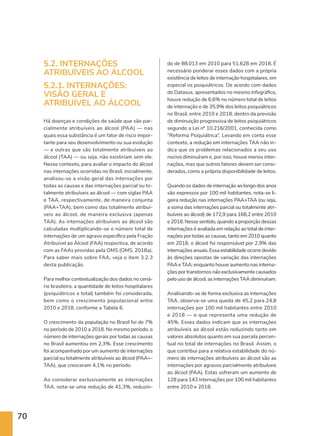 70
5.2. INTERNAÇÕES
ATRIBUÍVEIS AO ÁLCOOL
5.2.1. INTERNAÇÕES:
VISÃO GERAL E
ATRIBUÍVEL AO ÁLCOOL
Há doenças e condições de saúde que são par-
cialmente atribuíveis ao álcool (PAA) — nas
quais essa substância é um fator de risco impor-
tante para seu desenvolvimento ou sua evolução
— e outras que são totalmente atribuíveis ao
álcool (TAA) — ou seja, não existiriam sem ele.
Nesse contexto, para avaliar o impacto do álcool
nas internações ocorridas no Brasil, inicialmente,
analisou-se a visão geral das internações por
todas as causas e das internações parcial ou to-
talmente atribuíveis ao álcool — com siglas PAA
e TAA, respectivamente, de maneira conjunta
(PAA+TAA), bem como das totalmente atribuí-
veis ao álcool, de maneira exclusiva (apenas
TAA). As internações atribuíveis ao álcool são
calculadas multiplicando-se o número total de
internações de um agravo específico pela Fração
Atribuível ao Álcool (FAA) respectiva, de acordo
com as FAAs providas pela OMS (OMS, 2018a).
Para saber mais sobre FAA, veja o item 3.2.3
desta publicação.
Para melhor contextualização dos dados no cená-
rio brasileiro, a quantidade de leitos hospitalares
(psiquiátricos e total) também foi considerada,
bem como o crescimento populacional entre
2010 e 2018, conforme a Tabela 6.
O crescimento da população no Brasil foi de 7%
no período de 2010 a 2018. No mesmo período, o
número de internações gerais por todas as causas
no Brasil aumentou em 2,3%. Esse crescimento
foi acompanhado por um aumento de internações
parcial ou totalmente atribuíveis ao álcool (PAA+-
TAA), que cresceram 4,1% no período.
Ao considerar exclusivamente as internações
TAA, nota-se uma redução de 41,3%, reduzin-
do de 88.013 em 2010 para 51.628 em 2018. É
necessário ponderar esses dados com a própria
existência de leitos de internação hospitalares, em
especial os psiquiátricos. De acordo com dados
do Datasus, apresentados no mesmo infográfico,
houve redução de 6,6% no número total de leitos
de internação e de 35,9% dos leitos psiquiátricos
no Brasil, entre 2010 e 2018, dentro da previsão
de diminuição progressiva de leitos psiquiátricos
segundo a Lei nº 10.216/2001, conhecida como
“Reforma Psiquiátrica”. Levando em conta esse
contexto, a redução em internações TAA não in-
dica que os problemas relacionados a seu uso
nocivo diminuíram e, por isso, houve menos inter-
nações, mas que outros fatores devem ser consi-
derados, como a própria disponibilidade de leitos.
Quando os dados de internação ao longo dos anos
são expressos por 100 mil habitantes, nota-se li-
geira redução nas internações PAA+TAA (ou seja,
a soma das internações parcial ou totalmente atri-
buíveis ao álcool) de 172,9 para 168,2 entre 2010
e 2018. Nesse sentido, quando a proporção dessas
internações é avaliada em relação ao total de inter-
nações por todas as causas, tanto em 2010 quanto
em 2018, o álcool foi responsável por 2,9% das
internações anuais. Essa estabilidade ocorre devido
às direções opostas de variação das internações
PAA e TAA: enquanto houve aumento nas interna-
ções por transtornos não exclusivamente causados
pelo uso de álcool, as internações TAA diminuíram.
Analisando-se de forma exclusiva as internações
TAA, observa-se uma queda de 45,2 para 24,8
internações por 100 mil habitantes entre 2010
e 2018 — o que representa uma redução de
45%. Esses dados indicam que as internações
atribuíveis ao álcool estão reduzindo tanto em
valores absolutos quanto em sua parcela percen-
tual no total de internações no Brasil. Assim, o
que contribui para a relativa estabilidade do nú-
mero de internações atribuíveis ao álcool são as
internações por agravos parcialmente atribuíveis
ao álcool (PAA). Estas sofreram um aumento de
128 para 143 internações por 100 mil habitantes
entre 2010 e 2018.
 