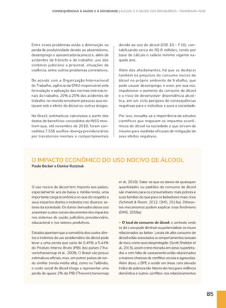 85
O IMPACTO ECONÔMICO DO USO NOCIVO DE ÁLCOOL
Paula Becker e Denise Razzouk
Entre esses problemas estão a diminuição ou
perda de produtividade devido ao absenteísmo,
desemprego e aposentadoria precoce, além de
acidentes de trânsito e de trabalho, uso dos
sistemas judiciário e prisional, situações de
violência, entre outros problemas correlativos.
De acordo com a Organização Internacional
do Trabalho, agência da ONU responsável pela
formulação e aplicação das normas internacio-
nais do trabalho, 20% a 25% dos acidentes de
trabalho no mundo envolvem pessoas que es-
tavam sob o efeito do álcool ou outras drogas.
No Brasil, estimativas calculadas a partir dos
dados de benefícios concedidos do INSS mos-
tram que, até novembro de 2019, foram con-
cedidos 7.556 auxílios-doença previdenciários
por transtornos mentais e comportamentais
O uso nocivo do álcool tem imposto aos países,
especialmente aos de baixa e média renda, uma
importante carga econômica no que diz respeito a
seus impactos diretos e indiretos nos diversos se-
tores da sociedade. Os danos derivados desse uso
acarretam custos sociais decorrentes dos impactos
nos sistemas de saúde, judiciário, previdenciário,
educacional e nos setores produtivos.
Estudos apontam que a somatória dos custos dire-
tos e indiretos do uso problemático do álcool pode
levar a uma perda que varia de 0,45% a 5,44%
do Produto Interno Bruto (PIB) dos países (Tha-
vorncharoensap et al., 2009). O Brasil não possui
estimativas oficiais, mas, em outros países de ren-
da similiar (renda média alta), como na Tailândia,
o custo social do álcool chega a representar uma
perda de quase 2% do PIB (Thavorncharoensap
devido ao uso de álcool (CID 10 – F10), con-
tabilizando cerca de R$ 8 milhões, tendo por
base de cálculo o salário mínimo vigente na-
quele ano.
Além dos afastamentos, há que se destacar
também os prejuízos do consumo nocivo de
álcool no próprio ambiente de trabalho, que
pode causar desemprego, e esse, por sua vez,
impulsionar o aumento do consumo de álcool
e o risco de desenvolver dependência alcoó-
lica, em um ciclo perigoso de consequências
negativas para o indivíduo e para a sociedade.
Por isso, ressalta-se a importância de estudos
científicos que mapeiem os impactos econô-
micos do álcool na sociedade e que sirvam de
insumo para medidas eficazes de mitigação de
seus efeitos negativos.
et al., 2010). Sabe-se que os danos de quaisquer
quantidades ou padrões de consumo de álcool
são maiores para os consumidores mais pobres e
suas famílias do que para os bebedores mais ricos
(Schmidt  Room, 2012; OMS, 2018a). Diferen-
tes mecanismos podem explicar esse fenômeno
(OMS, 2018a):
• O local de consumo do álcool: o contexto onde
se dá o uso pode diminuir ou potencializar os riscos
relacionados ao beber. Locais de alto consumo de
álcool estão associados a comportamentos sexuais
derisco,comosexodesprotegido (Scott-Sheldonet
al., 2015), assim como moradia em áreas superlota-
das e com falta de saneamento estão relacionados
a maiores chances de conflitos sociais e agressões.
Além disso, o BPE e residir em áreas com elevado
índicedepobrezasãofatoresderiscoparaviolência
doméstica e outros conflitos nos relacionamentos
CONSEQUÊNCIAS À SAÚDE E À SOCIEDADE | ÁLCOOL E A SAÚDE DOS BRASILEIROS – PANORAMA 2020
 