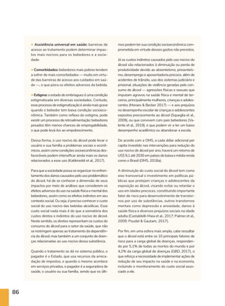 86
• Assistência universal em saúde: barreiras de
acesso ao tratamento podem determinar impac-
tos mais nocivos para os bebedores e a socie-
dade.
• Comorbidades: bebedores mais pobres tendem
a sofrer de mais comorbidades — muito em virtu-
de das barreiras de acesso aos cuidados em saú-
de —, o que piora os efeitos adversos da bebida.
•Estigma:oestadodeembriaguezéumacondição
estigmatizada em diversas sociedades. Contudo,
esseprocessodeestigmatizaçãoéaindamaisgrave
quando o bebedor tem baixa condição socioeco-
nômica. Também como reflexo do estigma, pode
existirumprocessoderetroalimentação:bebedores
pesados têm menos chances de empregabilidade,
o que pode levá-los ao empobrecimento.
Dessa forma, o uso nocivo do álcool pode levar o
usuário e sua família a problemas sociais e econô-
micos,assimcomocondiçõessocioeconômicasdes-
favoráveis podem intensificar ainda mais os danos
relacionados a esse uso (Katikireddi et al., 2017).
Para que a sociedade possa se organizar no enfren-
tamentodosdanoscausadospelousoproblemático
do álcool, há de se conhecer a dimensão de seus
impactos por meio de análises que considerem os
efeitosadversosdousonasaúdefísicaementaldos
bebedores, assim como os efeitos indiretos em seu
contexto social. Ou seja, é preciso conhecer o custo
social do uso nocivo das bebidas alcoólicas. Esse
custo social nada mais é do que a somatória dos
custos diretos e indiretos do uso nocivo do álcool.
Neste sentido, os diretos representam os custos do
consumo do álcool para o setor da saúde, que não
se restringem apenas ao tratamento da dependên-
cia do álcool, mas também a um conjunto de doen-
ças relacionadas ao uso nocivo dessa substância.
Quando o tratamento se dá no sistema público, o
pagador é o Estado, que usa recursos da arreca-
dação de impostos, e quando o mesmo acontece
em serviços privados, o pagador é a seguradora de
saúde, o usuário ou sua família, sendo que os últi-
mos podem ter sua condição socioeconômica com-
prometida em virtude desses gastos não previstos.
Já os custos indiretos causados pelo uso nocivo do
álcool são relacionados à diminuição ou perda de
produtividade devido ao absenteísmo, presenteís-
mo, desemprego e aposentadoria precoce, além de
acidentes de trânsito, uso dos sistemas judiciário e
prisional, situações de violência geradas pelo con-
sumo de álcool — agressões físicas e sexuais que
imputam agravos na saúde física e mental de ter-
ceiros, principalmente mulheres, crianças e adoles-
centes (Moraes  Becker 2017) — e aos prejuízos
no desempenho escolar de crianças e adolescentes
expostos precocemente ao álcool (Squeglia et al.,
2009), ou que convivem com pais bebedores (Va-
lente et al., 2019), e que podem vir a ter um baixo
desempenho acadêmico ou abandonar a escola.
De acordo com a OMS, a cada dólar adicional per
capita investido nas intervenções para redução do
uso nocivo de álcool por ano, haverá um retorno de
US$9,1até2030empaísesdebaixaemédiarenda
como o Brasil (OMS, 2018a).
A diminuição do custo social do álcool tem como
eixo transversal o investimento em políticas pú-
blicas que protejam crianças e adolescentes da
exposição ao álcool, visando evitar ou retardar o
uso em idades precoces, constituindo importante
fator de risco para desenvolvimento de transtor-
nos por uso de substâncias, outros transtornos
mentais como depressão e ansiedade, danos à
saúde física e diversos prejuízos sociais na idade
adulta (Castaldelli-Maia et al., 2017; Palmer et al.,
2009; Poudel  Gautam, 2017).
Por fim, em uma esfera mais ampla, cabe ressaltar
que o álcool está entre os 10 principais fatores de
risco para a carga global de doenças, responden-
do por 5,1% de todas as mortes do mundo e por
4,2% da carga global de doenças (GBD, 2017), o
quereforçaanecessidadedeimplementaraçõesde
redução de seu impacto na saúde e na economia,
incluindo o monitoramento do custo social asso-
ciado a ele.
 