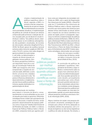 89
A
criação e implementação de
políticas específicas sobre o
álcool, segundo a OMS, é o
primeiro sinal de comprome-
timento de um país em relação
ao enfrentamento ao consumo
nocivo de bebidas alcoólicas. A implementação
de políticas de controle de álcool com eficácia
comprovada pode promover a redução dos da-
nos causados pelo uso de álcool em escala in-
dividual e coletiva. Tais políticas devem, ideal-
mente, basear-se em evidências abrangentes,
de alta qualidade e atualizadas, de revisões
de intervenções relevantes (Siegfried  Parry,
2019). No Brasil, apesar de a política nacional
exclusiva sobre o tema ter surgido em 2007 (De-
creto nº 6.117), normas e leis sobre drogas em
geral já existiam há muito tempo
e, até então, as determinações a
respeito do álcool estavam en-
globadas nessas políticas. Den-
tro dessa perspectiva histórica,
um importante marco foi a cria-
ção da Constituição Federal de
1988, que inaugurou uma nova
compreensão a respeito do con-
ceito de saúde, definindo-a como
direito universal dos cidadãos
e condição essencial à vida. Tal
postura influenciou diretamente o
desenvolvimento e a implementa-
ção das futuras políticas públicas,
inclusive aquelas destinadas à re-
gulamentação do álcool.
A implementação de medidas
para reduzir o consumo de álcool e, conse-
quentemente, os riscos atribuídos ao seu uso é
um desafio para todos os governos. Diferentes
estratégias foram criadas sob a perspectiva de
iniciar a discussão a respeito do tema, sendo
possível o desenvolvimento de espaços políti-
cos como o Grupo de Trabalho Interministerial
do Ministério da Saúde, em 2003, e a Câmara
Especial de Políticas Públicas Sobre o Álcool,
em 2005, compostos tanto por agentes polí-
POLÍTICAS PÚBLICAS | ÁLCOOL E A SAÚDE DOS BRASILEIROS – PANORAMA 2020
ticos como por integrantes da sociedade civil.
Ainda em 2005, com o apoio da Organização
Pan-Americana de Saúde (OPAS), o Brasil foi
sede da 1ª Conferência Pan-Americana de
Políticas Públicas sobre o Álcool, importante
encontro que reuniu países das Américas para
debater temas relacionados ao álcool, dentre
eles o impacto do uso dessa substância nos
países da região, jovens e propaganda, segu-
rança no trânsito e implementação de políticas
públicas (Caetano  Monteiro, 2006). Em 2011,
após a Declaração Política criada como fruto da
Reunião de Alto Nível sobre Doenças Crônicas
Não Transmissíveis (DCNT) da ONU, o Brasil
desenvolveu o Plano de Ações Estratégicas
para o Enfrentamento das DCNT. O plano apre-
senta estratégias relacionadas aos principais
fatores de risco para a incidên-
cia desse tipo de doença, sendo
um deles o consumo nocivo de
álcool (Malta  Silva, 2013).
A construção de políticas de
qualidade e igualitárias, inde-
pendente da temática, exige re-
flexão e conhecimento sobre os
grupos mais vulneráveis (de ris-
co) de uma determinada popula-
ção. Essa questão apresenta-se
como desafio, principalmente
para países que, como o Brasil,
possuem grande extensão terri-
torial, diversidade cultural inter-
na e condições sociais desiguais.
Nessa perspectiva, políticas pú-
blicas podem ser mais bem im-
plementadas, quando, ao serem desenvolvidas,
utilizam pesquisas científicas como base e fon-
te de informação (OMS, 2010).
Alguns sistemas de saúde e de pesquisa de-
senvolvem, ativamente, estratégias de apro-
ximação para utilizar de forma adequada os
resultados obtidos das pesquisas, com a in-
tenção de legitimar ou não normas legislativas
e políticas de redes de atenção. No entanto, a
Políticas
públicas podem
ser melhor
implementadas,
quando utilizam
pesquisas
científicas como
base e fonte de
informação.
 