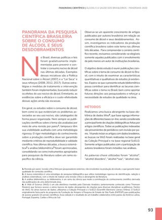 93
PANORAMA DA PESQUISA
CIENTÍFICA BRASILEIRA
SOBRE O CONSUMO
DE ÁLCOOL E SEUS
DESDOBRAMENTOS
N
o Brasil, diversas políticas e leis
foram gradativamente imple-
mentadas para prevenir e con-
trolar o consumo nocivo de álcool
nas últimas décadas. Exemplos
dessas iniciativas são a Política
Nacional sobre o Álcool (2007) e a “Lei Seca” e
seus reforços (2008, 2012, 2017). Outras estra-
tégias e medidas de tratamento e intervenção
também foram implementadas, buscando reduzir
os efeitos do uso nocivo do álcool. Entretanto, as
evidências sobre a eficácia e o custo-efetividade
dessas ações ainda são escassas.
Em geral, os estudos sobre o consumo de álcool,
bem como os que evidenciam os problemas as-
sociados ao seu uso nocivo, são catalogados de
forma pouco organizada. Nem sempre as publi-
cações científicas sobre o tema são avaliadas por
meio de uma revisão por pares1, tampouco têm
sua visibilidade auditada com uma metodologia
rigorosa. O rigor metodológico do conhecimento
sobre a produção científica deve ser garantido
mediante critérios de reprodutibilidade e validade
científica. Nas últimas décadas, a busca sistemá-
tica2 e análise bibliométrica3 foram aprimoradas,
consolidando-se como instrumentos apropriados
para pesquisas da literatura sobre um ramo es-
pecífico da ciência.
PANORAMA CIENTÍFICO | ÁLCOOL E A SAÚDE DOS BRASILEIROS – PANORAMA 2020
1. Revisão por pares: revisão crítica feita por pesquisadores externos, não envolvidos na produção do estudo, o que garante maior
qualidade do conteúdo científico.
2. A busca sistemática é uma estratégia de pesquisa bibliográfica que utiliza metodologia rigorosa de identificação, seleção e
análises sistemáticas, com o intuito de realizar uma revisão crítica e abrangente da literatura.
3. A análise bibliométrica, ou bibliometria, é um ramo da ciência que mede a contribuição do conhecimento científico derivada
das publicações de uma determinada área.
4. A Web of Science (WoS) é um site eletrônico mantido pela Clarivate Analytics (anteriormente conhecido como Thomson
Reuters) que fornece acesso a vários bancos de dados abrangentes de citações para diversas disciplinas acadêmicas. Dentro
do WoS, há vários bancos de dados; utilizamos a Coleção Principal e o SciELO (Scientific Electronic Library Online). O SciELO
originalmente fazia parte do programa da Fundação de Amparo à Pesquisa do Estado de São Paulo (FAPESP) para publicações
de acesso gratuito em jornais científicos. Essa coleção é o resultado de um trabalho colaborativo entre países da América Latina,
Portugal, Espanha, Caribe e África do Sul.
Observa-se um aparente crescimento de artigos
publicados por autores brasileiros em relação ao
consumo de álcool e seus desdobramentos. As-
sim, investigamos os indicadores da produção
científica brasileira sobre este tema nas últimas
três décadas. Para compreender o cenário cientí-
fico recente, revisamos considerando-se elegíveis
somente aqueles publicados com o envolvimento
de pelo menos um autor de instituições brasileiras.
O objetivo deste estudo é reunir publicações cien-
tíficas sobre o tema de consumo de álcool no Bra-
sil, com o intuito de examinar as características
quantitativas e qualitativas de estudos já existen-
tes. Espera-se que o presente estudo bibliométrico
possa contribuir para identificar as lacunas cien-
tíficas sobre o tema no Brasil, bem como apontar
futuras direções aos pesquisadores e reforçar a
necessidade de estudos de qualidade na área.
MÉTODOS
Realizamos uma busca abrangente na base ele-
trônica de dados Wos4, que base agrega informa-
çõesdediferentesbaseson-line,sendoconsiderada
a principal fonte de citações bibliográficas feitas por
artigos científicos. Todas as publicações indexadas
são provenientes de periódicos com revisão por pa-
res. Visandoincluirosartigoscomdadosbrasileiros,
as buscas na WoS foram realizadas na base geral
da Coleção Principal e na base regional SciELO.
Somente artigos publicados com a participação de
autores brasileiros foram incluídos nas análises.
As palavras-chave utilizadas foram “alcohol”,
“alcohol disorders”, “alcohol *use”, “alcohol-rela-
 