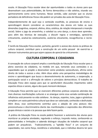 escola. A Educação Física escolar deve dar oportunidades a todos os alunos para que
desenvolvam suas potencialidades, de forma democrática e não seletiva, visando seu
aprimoramento como seres humanos. Nesse sentido, cabe assinalar que os alunos
portadores de deficiências físicas não podem ser privados das aulas de Educação Física .

Independentemente de qual seja o conteúdo escolhido, os processos de ensino e
aprendizagem devem considerar as características dos alunos em todas as suas
dimensões (cognitiva, corporal, afetiva, ética, estética, de relação interpessoal e inserção
social). Sobre o jogo da amarelinha, o voleibol ou uma dança, o aluno deve aprender,
para além das técnicas de execução, a discutir regras e estratégias, apreciá-los
criticamente, analisá-los esteticamente, avaliá-los eticamente, ressignificá-los e recriá-
los.

É tarefa da Educação Física escolar, portanto, garantir o acesso dos alunos às práticas da
cultura corporal, contribuir para a construção de um estilo pessoal de exercê-las e
oferecer instrumentos para que sejam capazes de apreciá-las criticamente.

                   CULTURA CORPORAL E CIDADANIA
A concepção de cultura corporal amplia a contribuição da Educação Física escolar para o
pleno exercício da cidadania, na medida em que, tomando seus conteúdos e as
capacidades que se propõe a desenvolver como produtos socioculturais, afirma como
direito de todos o acesso a eles. Além disso adota uma perspectiva metodológica de
ensino e aprendizagem que busca o desenvolvimento da autonomia, a cooperação, a
participação social e a afirmação de valores e princípios democráticos. O trabalho de
Educação Física abre espaço para que se aprofundem discussões importantes sobre
aspectos éticos e sociais, alguns dos quais merecem destaque.

A Educação Física permite que se vivenciem diferentes práticas corporais advindas das
mais diversas manifestações culturais e se enxergue como essa variada combinação de
influências está presente na vida cotidiana . As danças, esportes, lutas, jogos e ginásticas
compõem um vasto patrimônio cultural que deve ser valorizado, conhecido e desfrutado.
Além disso, esse conhecimento contribui para a adoção de uma postura não-
preconceituosa e discriminatória diante das manifestações e expressões dos diferentes
grupos étnicos e sociais e às pessoas que dele fazem parte.

 A prática da Educação Física na escola poderá favorecer a autonomia dos alunos para
monitorar as próprias atividades, regulando o esforço, traçando metas, conhecendo as
potencialidades e limitações e sabendo distinguir situações de trabalho corporal que
podem ser prejudiciais. Tradicionalmente, a “aptidão física” é um conjunto de
capacidades, tais como força, resistência e velocidade, que o indivíduo deveria ter para
 