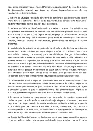 estar apto a praticar atividades físicas. O “rendimento padronizado” diz respeito às metas
de desempenho corporal que todos os alunos, independentemente de suas
características, deveriam atingir.

O trabalho de Educação Física para portadores de deficiências está desenvolvido no item
“Portadores de deficiências físicas” deste documento. Esse conceito está desenvolvido
no item “Afetividade e estilo pessoal” deste documento.

Entende-se por “vida cotidiana” tudo aquilo que existe no entorno dos indivíduos, que
está presente materialmente no ambiente em que convivem: produtos culturais como
escrita, números, hábitos sociais, objetos de uso, emprego de conhecimentos científicos;
ou tudo aquilo que chega até os indivíduos pelos meios de comunicação: transmissões
culturais, técnicas, saberes e mentalidades, provenientes de tempos e espaços
diferentes.

A possibilidade de vivência de situações de socialização e de desfrute de atividades
lúdicas, sem caráter utilitário, são essenciais para a saúde e contribuem para o bem-
estar coletivo. Sabe-se, por exemplo, que a mortalidade por doenças cardiovasculares
vem aumentando e entre os principais fatores de risco estão a vida sedentária e o
estresse. O lazer e a disponibilidade de espaços para atividades lúdicas e esportivas são
necessidades básicas e, por isso, direitos do cidadão. Os alunos podem compreender que
os esportes e as demais atividades corporais não devem ser privilégio apenas dos
esportistas ou das pessoas em condições de pagar por academias e clubes. Dar valor a
essas atividades e reivindicar o acesso a elas para todos é um posicionamento que pode
ser adotado a partir dos conhecimentos adquiridos nas aulas de Educação Física.

Os conhecimentos sobre o corpo, seu processo de crescimento e desenvolvimento, que
são construídos concomitantemente com o desenvolvimento de práticas corporais, ao
mesmo tempo que dão subsídios para o cultivo de bons hábitos de alimentação, higiene
e atividade corporal e para o desenvolvimento das potencialidades corporais do
indivíduo, permitem compreendê-los como direitos humanos fundamentais.

A formação de hábitos de autocuidado e de construção de relações interpessoais
colaboram para que a dimensão da sexualidade seja integrada de maneira prazerosa e
segura. No que tange à questão do gênero, as aulas mistas de Educação Física podem dar
oportunidade para que meninos e meninas convivam, observem-se, descubram-se e
possam aprender a ser tolerantes, a não discriminar e a compreender as diferenças, de
forma a não reproduzir estereotipada mente relações sociais autoritárias.

No âmbito da Educação Física, os conhecimentos construídos devem possibilitar a análise
crítica dos valores sociais, tais como os padrões de beleza e saúde, que se tornaram
 