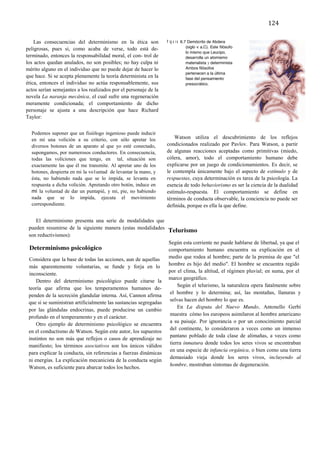 106	
  
       	
                                                                                                                   124	
  
       	
  
           Las consecuencias del determinismo en la ética son                F i g u r a 6.7 Demócrito de Abdera
                                                                                        (siglo v a.C). Este filósofo,
       peligrosas, pues si, como acaba de verse, todo está de-
                                                                                        lo mismo que Leucipo,
       terminado, entonces la responsabilidad moral, el con- trol de                    desarrolla un atomismo
       los actos quedan anulados, no son posibles; no hay culpa ni                      materialista y determinista.
       mérito alguno en el individuo que no puede dejar de hacer lo                     Ambos filósofos
                                                                                        pertenecen a la última
       que hace. Si se acepta plenamente la teoría determinista en la                   fase del pensamiento
       ética, entonces el individuo no actúa responsablemente, sus                      presocrático.
       actos serían semejantes a los realizados por el personaje de la
       novela La naranja mecánica, el cual sufre una regeneración
       meramente condicionada; el comportamiento de dicho
       personaje se ajusta a una descripción que hace Richard
       Taylor:


               Podemos suponer que un fisiólogo ingenioso puede inducir
               en mí una volición a su criterio, con sólo apretar los            Watson utiliza el descubrimiento de los reflejos
               diversos botones de un aparato al que yo esté conectado,      condicionados realizado por Pavlov. Para Watson, a partir
               supongamos, por numerosos conductores. En consecuencia,       de algunas reacciones aceptadas como primitivas (miedo,
               todas las voliciones que tengo, en tal, situación son         cólera, amor), todo el comportamiento humano debe
               exactamente las que él me transmite. Al apretar uno de los    explicarse por un juego de condicionamientos. Es decir, se
               botones, despierta en mi la vo1untad de levantar la mano, y   le contempla únicamente bajo el aspecto de estímulo y de
               ésta, no habiendo nada que se lo impida, se levanta en        respuestas, cuya determinación es tarea de la psicología. La
               respuesta a dicha volición. Apretando otro botón, induce en   esencia de todo behaviorismo es ser la ciencia de la dualidad
               mí la voluntad de dar un puntapié, y mi, pie, no habiendo     estímulo-respuesta. El comportamiento se define en
               nada que se lo impida, ejecuta el movimiento                  términos de conducta observable, la conciencia no puede ser
               correspondiente.                                              definida, porque es ella la que define.

                  El determinismo presenta una serie de modalidades que
              pueden resumirse de la siguiente manera (estas modalidades
                                                                              Telurismo
              son reductivismos):
                                                                              Según esta corriente no puede hablarse de libertad, ya que el
              Determinismo psicológico                                        comportamiento humano encuentra su explicación en el
              Considera que la base de todas las acciones, aun de aquellas    medio que rodea al hombre; parte de la premisa de que "el
                                                                              hombre es hijo del medio". El hombre se encuentra regido
              más aparentemente voluntarias, se funde y forja en lo
                                                                              por el clima, la altitud, el régimen pluvial; en suma, por el
              inconsciente.
                                                                              marco geográfico.
                  Dentro del determinismo psicológico puede citarse la
                                                                                   Según el telurismo, la naturaleza opera fatalmente sobre
              teoría que afirma que los temperamentos humanos de-
                                                                               el hombre y lo determina; así, las montañas, llanuras y
              penden de la secreción glandular interna. Así, Cannon afirma
                                                                               selvas hacen del hombre lo que es.
              que si se suministran artificialmente las sustancias segregadas
                                                                                   En La disputa del Nuevo Mundo, Antonello Gerbi
              por las glándulas endocrinas, puede producirse un cambio
                                                                               muestra cómo los europeos asimilaron al hombre americano
              profundo en el temperamento y en el carácter.
                                                                               a su paisaje. Por ignorancia o por un conocimiento parcial
                  Otro ejemplo de determinismo psicológico se encuentra
                                                                               del continente, lo consideraron a veces como un inmenso
              en el conductismo de Watson. Según este autor, los supuestos
                                                                               pantano poblado de toda clase de alimañas, a veces como
              instintos no son más que reflejos o casos de aprendizaje no
                                                                               tierra inmatura donde todos los seres vivos se encontraban
              manifiesto; los términos asociativos son los únicos válidos
                                                                               en una especie de infancia orgánica, o bien como una tierra
              para explicar la conducta, sin referencias a fuerzas dinámicas
                                                                               demasiado vieja donde los seres vivos, incluyendo al
              ni energías. La explicación mecanicista de la conducta según
                                                                               hombre, mostraban síntomas de degeneración.
              Watson, es suficiente para abarcar todos los hechos.


	
  

       	
  

       	
  
 