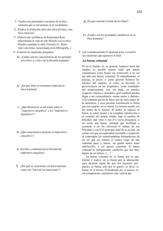 182	
  
	
  
       1. Explica los principales conceptos de la ética            g) ¿En qué consiste el reino de los fines?
          kantiana que se encuentran en el vocabulario.
   2. Explica la distinción entre una ética formal y una
      ética material.
                                                                   h) ¿Cuáles son los postulados metafísicos de la
   3. Elabora una semblanza de Ernmanuel Kant                         ética kantiana?
         relacionando la vida de este filósofo con su ética.
         (Puedes consultar la obra: Cassirer, G., Kant,
         vida y doctrina, mencionada en la bibliografía. )
4. Contesta las siguientes preguntas:                          5. Lee cuidadosamente el siguiente texto y resuelve
         a) ¿Cuáles son las características de los periodos
                                                                  las cuestiones que aparecen al final.
            precrítico y crítico de la filosofía kantiana?        La buena voluntad
                                                                 Ni en el mundo, ni, en general, tampoco fuera del
                                                                 mundo, es posible pensar nada que pueda
                                                                 considerarse como bueno sin restricción, a no ser
                                                                 tan sólo una buena voluntad. El entendimiento, el
                                                                 gracejo, el juicio, o como quieran llamarse los
                                                                 talentos del espíritu; el valor, la decisión, la
         b) ¿En qué obras se encuentra explicada la              perseverancia en los propósitos, como cualidades
            ética kantiana?                                      del temperamento, son, sin duda, en muchos
                                                                 respectos, buenos y deseables; pero también pueden
                                                                 llegar a ser extraordinaria- mente malos y dañinos,
                                                                 si la voluntad que ha de hacer uso de estos dones de
                                                                 la naturaleza, y cuya peculiar constitución se llama
         c) ¿Qué diferencias se advierten entre el               por eso carácter, no es buena. Lo mismo sucede con
            "imperativo categórico" y los "imperativos           los dones de la fortuna. El poder, la riqueza, la
            hipotéticos"?                                        honra, la salud misma y la completa satisfacción y
                                                                 el contento del propio estado, bajo el nombre de
                                                                 felicidad, dan valor, y tras él a veces arrogancia, si
                                                                 no existe una buena voluntad que rectifique y
                                                                 acomode a un fin universal el influjo de esa
                                                                 felicidad y con él el principio todo de la acción; sin
        d) ¿Qué característica presenta el imperativo            contar con que un espectador razonable e imparcial,
            categórico?                                          al contemplar las ininterrumpidas bienandanzas de
                                                                 un ser que no ostenta el menor rasgo de una
                                                                 voluntad pura y buena, no podrá nunca tener
                                                                 satisfacción, y así parece constituir la buena
        e) Escribe a continuación la fórmula del                 voluntad la indispensable condición que nos hace
            imperativo categórico                                dignos de ser felices. [ ... ]
                                                                     La buena voluntad no es buena por lo que
                                                                 efectúe o realice, no es buena por su adecuación
                                                                 para alcanzar algún fin que nos hayamos pro-
        f) ¿Por qué se caracteriza a la ética kantiana           puesto; es buena sólo por el querer, es decir, es
           como una "ética de las intenciones"?                  buena en sí misma. Considerada por sí misma, es,
                                                                 sin comparación, muchísimo más valiosa que

                                                                                                                          	
  

	
  

	
  

	
  

	
  
 