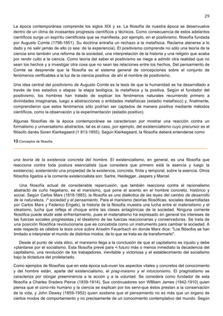 29	
  
	
  
La época contemporánea comprende los siglos XIX y xx. La filosofía de nuestra época se desenvuelve
dentro de un clima de incesantes progresos científicos y técnicos. Como consecuencia de estos adelantos
científicos surge un espíritu cientificista que se manifiesta, por ejemplo, en el positivismo, filosofía fundada
por Augusto Comte (1798-1851). Su doctrina entraña un rechazo a la metafísica. Reclama atenerse a lo
dado y no salir jamás de ello (o sea: de la experiencia). El positivismo comprende no sólo una teoría de la
ciencia sino también una reforma de la sociedad, una interpretación de la historia y una religión que acaba
por rendir culto a la ciencia. Como teoría del saber el positivismo se niega a admitir otra realidad que no
sean los hechos y a investigar otra cosa que no sean las relaciones entre los hechos, Del pensamiento de
Comte se desprende que la filosofía es el sistema general de concepciones sobre el conjunto de
fenómenos verificables a la luz de la ciencia positiva: de ahí el nombre de positivismo.

Una idea central del positivismo de Augusto Comte es la tesis de que la humanidad se ha desarrollado a
través de tres estadios o etapas: la etapa teológica, la metafísica y la positiva. Según el fundador del
positivismo, los hombres han tratado de explicar los fenómenos naturales recurriendo primero a
divinidades imaginarias, luego a abstracciones o entidades metafísicas (estadio metafísico) y, finalmente,
comprendieron que estos fenómenos sólo podrían ser captados de manera positiva mediante métodos
científicos, como la observación y la experimentación (estadio positivo).

Algunas filosofías de la época contemporánea se caracterizan por mostrar una reacción contra un
formalismo y universalismo abstractos, tal es el caso, por ejemplo, del existencialismo cuyo precursor es el
filósofo danés Soren Kierkegaard (1 813-1855), Según Kierkegaard, la filosofía deberá entenderse como

13 Conceptos de filosofía



una teoría de la existencia concreta del hombre. El existencialismo, en general, es una filosofía que
reacciona contra toda postura esencialista (que considera que primero está la esencia y luego la
existencia), sosteniendo una propiedad de la existencia, concreta, finita y temporal, sobre la esencia. Otros
filósofos ligados a la comente existencialista son: Sartre, Heidegger, Jaspers y Marcel.

     Una filosofía actual de considerable repercusión, que también reacciona contra el racionalismo
 abstracto de cuño hegeliano, es el marxismo, que pone el acento en el hombre concreto, histórico y
 social. Según Carlos Marx (1818-1883), la filosofía es una dialéctica de las leyes del cambio de desarrollo
 de la naturaleza, i* sociedad y el pensamiento. Para el marxismo (teorías filosóficas, sociales desarrolladas
 por Carlos Marx y Federico Engels), la historia de la filosofía muestra una lucha entre el materialismo y el
 idealismo, lucha que refleja el choque entre las clases antagónicas de la sociedad. Ninguna corriente
 filosófica puede eludir este enfrentamiento, pues el materialismo ha expresado en general los intereses de
 las fuerzas sociales progresistas j el idealismo de las fuerzas reaccionarias y conservadoras. Se trata de
 una posición filosófica revolucionaria que es concebida como un instrumento para cambiar la sociedad. A
 este respecto es célebre la tesis once sobre Anselm Feuerbach en donde Marx dice: "Los filósofos se han
 limitado a interpretar el mundo de distintos modos; de lo que se trata es de transformarlo".

   Desde el punto de vista ético, el marxismo llega a la conclusión de que el capitalismo es injusto y debe
«plantarse por el socialismo. Esta filosofía prevé para •i futuro más o menos inmediato la decadencia del
capitalismo, una revolución de los trabajadores, inevitable y victoriosa y el establecimiento del socialismo
bajo la dictadura del proletariado.

Como ejemplos de filosofías que en esta época sub-ovan los aspectos vitales y concretos del conocimiento
y del hombre están, aparte del existencialismo, el prag-maismo y el intuicionismo. El pragmatismo se
caracteriza por otorgar preeminencia a la acción y a la voluntad. Se considera como fundador de esta
filosofía a Charles Sraders Peirce (1839-1914). Sus continuadores son WBliam James (1842-1910) quien
piensa que el cono-nto humano y la ciencia se explican por los servi-que éstos prestan a la conservación
de la vida, y John Dewey (1859-1952) quien sostiene que el pensamiento no es más que un órgano de
ciertos modos de comportamiento y no precisamente de un conocimiento contemplativo del mundo. Según
 