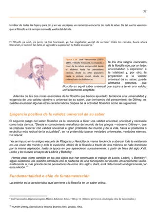 32	
  
	
  


temblor	
   de	
   todas	
   las	
   hojas	
  y	
  para	
  oír,	
  y	
  en	
  vez	
  un	
  pájaro,	
  un	
  nemoroso	
  concierto	
  de	
  toda	
  la	
  selva.	
  De	
  tal	
   suerte	
   veremos	
  
que	
  al	
  filósofo	
  está	
  siempre	
  como	
  de	
  vuelta	
  del	
  detalle.	
  



El	
   filósofo	
   ya	
   amó,	
   ya	
   pecó,	
   ya	
   fue	
   fascinado,	
   ya	
   fue	
   engañado;	
   venció	
   de	
   recorrer	
   todos	
   los	
   círculos,	
   busca	
   ahora	
  
liberación,	
  el	
  camino	
  del	
  éxito,	
  el	
  signo	
  de	
  la	
  superación	
  de	
  todos	
  los	
  valores.9	
  
	
  

                                                                                                                                                                                                                                                                                                                     	
  
                                                                                                                                                                                                                                                      Figura	
   1.14	
   	
   José	
   Vasconcelos	
   (1882-­‐
                                                                                                                                                                                                                                                                                        Si los dos rasgos esenciales
                                                                                                                                                                                                                                                      1959).	
  Filósofo	
  mexicano,	
  su	
  cruzada	
  a	
  
                                                                                                                                                                                                                                                                                        de la filosofía son, por un lado,
                                                                                                                                                                                                                                                      favor	
   de	
   la	
   cultura	
   comprendió	
   desde	
  
                                                                                                                                                                                                                                                                                        universalidad o aspiración a
                                                                                                                                                                                                                                                      el	
   alfabeto	
   hasta	
   los	
   pensadores	
  
                                                                                                                                                                                                                                                                                        la totalidad y, por otro, la
                                                                                                                                                                                                                                                      clásicos,	
   desde	
   las	
   artes	
   populares	
  
                                                                                                                                                                                                                                                                                        propensión a la validez
                                                                                                                                                                                                                                                      hasta	
   la	
   pintura	
   mural,	
   desde	
   los	
  
                                                                                                                                                                                                                                                                                        universal de su saber, puede
                                                                                                                                                                                                                                                      talleres	
  hasta	
  las	
  bibliotecas.	
  
                                                                                                                                                                                                                                                                                        afirmarse      entonces,      que
                                                                                                                                                                                                                                                    filosofía es aquel saber universal que aspira a tener una validez
                                                                                                                                                                                                                                                    universalmente aceptada.

    Además de las dos notas esenciales de la filosofía que hemos apuntado: tendencia a la universalidad y
 exigencia de una validez objetiva o universal de su saber, que derivamos del pensamiento de Dilthey, es
 posible enumerar algunas otras características propias de la actividad filosófica como las siguientes:


Exigencia positiva de la validez universal de su saber
El segundo rasgo del saber filosófico es la tendencia a tener una validez universal, universal y necesaria
como toda ciencia. "Desde el conocimiento metafísico del mundo de los griegos —observa Dilthey—, que
se propuso resolver con validez universal el gran problema del mundo y de la vida, hasta el positivista o
escéptico más radical de la actualidad", se ha pretendido buscar verdades universales, verdades eternas.
En Grecia:

 Ya se impuso en la antigua escuela de Pitágoras y Heráclito la misma tendencia a abarcar toda la existencia
en una visión del mundo y toda la evolución ulterior de la filosofía a través de dos milenios se halla dominada
por la misma aspiración, hasta la época en que aparecieron sucesivamente, a partir de fines del siglo XVII,
Locke y los nuevos ensayos de Leibniz y Berkeley.

  Hemos visto, cómo también en los dos siglos que han continuado el trabajo de Locke, Leibni¿ y Berkeley";
siguió existiendo una relación intrínseca con el problema de una concepción del mundo umversalmente válida.
Justamente el más grande de los pensadores de estos dos siglos, Kant, está determinado enérgicamente por
esta relación.10


 Fundamentalidad o afán de fundamentación
 La anterior es la característica que convierte a la filosofía en un saber crítico.



	
  	
  	
  	
  	
  	
  	
  	
  	
  	
  	
  	
  	
  	
  	
  	
  	
  	
  	
  	
  	
  	
  	
  	
  	
  	
  	
  	
  	
  	
  	
  	
  	
  	
  	
  	
  	
  	
  	
  	
   	
  	
  	
  	
  	
  	
  	
  	
  	
  	
  	
  	
  	
  	
  	
  	
  	
  	
  	
  	
  
9	
  José	
  Vasconcelos,	
  Páginas	
  escogidas,	
  México,	
  Ediciones	
  Botas,	
  1940,	
  p.	
  41.	
  (El	
  texto	
  pertenece	
  a	
  Indología,	
  obra	
  de	
  Vasconcelos.)	
  



10
          	
  WUhelm Dilthey, Esencia de la filosofía, Buenos Aires, Losada, 1962.
	
  
 