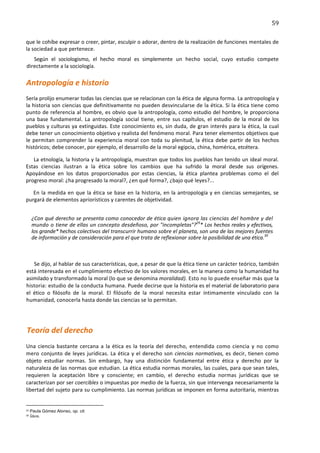 59	
  
	
  
que	
   le	
   cohíbe	
   expresar	
   o	
   creer,	
  pintar,	
  esculpir	
  o	
  adorar,	
  dentro	
  de	
  la	
  realización	
  de	
  funciones	
   mentales	
   de	
  
la	
  sociedad	
  a	
  que	
  pertenece.	
  
    Según	
   el	
   sociologismo,	
   el	
   hecho	
   moral	
   es	
   simplemente	
   un	
   hecho	
   social,	
   cuyo	
   estudio	
   compete	
  
 directamente	
  a	
  la	
  sociología.	
  

Antropología	
  e	
  historio	
  
Sería	
  prolijo	
  enumerar	
  todas	
  las	
  ciencias	
  que	
  se	
  relacionan	
   con	
   la	
   ética	
   de	
   alguna	
   forma.	
   La	
   antropología	
   y	
  
la	
  historia	
  son	
  ciencias	
  que	
  definitivamente	
  no	
  pueden	
  desvincularse	
  de	
  la	
  ética.	
  Si	
  la	
  ética	
  tiene	
  como	
  
punto	
  de	
  referencia	
  al	
  hombre,	
  es	
  obvio	
  que	
  la	
  antropología,	
  como	
  estudio	
  del	
  hombre,	
  le	
  proporciona	
  
una	
   base	
   fundamental.	
   La	
   antropología	
   social	
   tiene,	
   entre	
   sus	
   capítulos,	
   el	
   estudio	
   de	
   la	
   moral	
   de	
   los	
  
pueblos	
  y	
  culturas	
  ya	
  extinguidas.	
   Este	
   conocimiento	
   es,	
   sin	
   duda,	
   de	
   gran	
   interés	
   para	
   la	
   ética,	
   la	
   cual	
  
debe	
   tener	
   un	
   conocimiento	
   objetivo	
   y	
   realista	
   del	
   fenómeno	
   moral.	
   Para	
   tener	
  elementos	
   objetivos	
   que	
  
le	
   permitan	
   comprender	
   la	
   experiencia	
   moral	
   con	
   toda	
   su	
   plenitud,	
   la	
   ética	
   debe	
   partir	
   de	
   los	
   hechos	
  
históricos;	
  debe	
  conocer,	
  por	
  ejemplo,	
  el	
  desarrollo	
  de	
  la	
  moral	
  egipcia,	
  china,	
  homérica,	
  etcétera.	
  

   La	
  etnología,	
  la	
  historia	
  y	
  la	
  antropología,	
  muestran	
  que	
  todos	
  los	
  pueblos	
  han	
  tenido	
  un	
  ideal	
  moral.	
  
Estas	
   ciencias	
   ilustran	
   a	
   la	
   ética	
   sobre	
   los	
   cambios	
   que	
   ha	
   sufrido	
   la	
   moral	
   desde	
   sus	
   orígenes.	
  
Apoyándose	
   en	
   los	
   datos	
   proporcionados	
   por	
   estas	
   ciencias,	
   la	
   ética	
   plantea	
   problemas	
   como	
   el	
   del	
  
progreso	
  moral:	
  ¿ha	
  progresado	
  la	
  moral?,	
  ¿en	
  qué	
  forma?,	
  ¿bajo	
  qué	
  leyes?...	
  

   En	
   la	
   medida	
   en	
   que	
   la	
   ética	
   se	
   base	
   en	
   la	
   historia,	
   en	
   la	
   antropología	
   y	
   en	
   ciencias	
   semejantes,	
   se	
  
purgará	
  de	
  elementos	
  apriorísticos	
  y	
  carentes	
  de	
  objetividad.	
  


                ¿Con	
  qué	
  derecho	
  se	
  presenta	
  como	
  conocedor	
  de	
  ética	
  quien	
  ignora	
  las	
  ciencias	
  del	
  hombre	
  y	
  del	
  
                mundo	
   o	
   tiene	
  de	
  ellas	
  un	
  concepto	
  desdeñoso,	
  por	
  "incompletas"?29*	
  Los	
  hechos	
  reales	
  y	
  efectivos,	
  
                los	
  grande*	
  hechos	
  colectivos	
   del	
   transcurrir	
   humano	
   sobre	
   el	
   planeta,	
   son	
   una	
  de	
  las	
  mejores	
  fuentes	
  
                de	
  información	
  y	
  de	
  consideración	
  para	
  el	
  que	
  trata	
  de	
  reflexionar	
  sobre	
  la	
  posibilidad	
  de	
  una	
  ética.30	
  

	
  

        Se	
  dijo,	
  al	
  hablar	
  de	
  sus	
  características,	
  que,	
  a	
  pesar	
  de	
  que	
  la	
  ética	
  tiene	
  un	
  carácter	
  teórico,	
  también	
  
 está	
  interesada	
  en	
  el	
  cumplimiento	
  efectivo	
  de	
  los	
  valores	
  morales,	
   en	
   la	
   manera	
   como	
   la	
   humanidad	
   ha	
  
 asimilado	
  y	
  transformado	
  la	
  moral	
  (lo	
  que	
  se	
  denomina	
  moralidad).	
  Esto	
  no	
  lo	
  puede	
  enseñar	
  más	
  que	
  la	
  
 historia:	
  estudio	
  de	
  la	
  conducta	
  humana.	
  Puede	
  decirse	
  que	
  la	
  historia	
   es	
   el	
   material	
   de	
   laboratorio	
   para	
  
 el	
   ético	
   o	
   filósofo	
   de	
   la	
   moral.	
   El	
   filósofo	
   de	
   la	
   moral	
   necesita	
   estar	
   íntimamente	
   vinculado	
   con	
   la	
  
 humanidad,	
  conocerla	
  hasta	
  donde	
  las	
  ciencias	
  se	
  lo	
  permitan.	
  

                        	
  


  Teoría	
  del	
  derecho	
  
Una	
   ciencia	
   bastante	
   cercana	
   a	
   la	
   ética	
   es	
   la	
   teoría	
   del	
   derecho,	
   entendida	
   como	
   ciencia	
   y	
   no	
   como	
  
mero	
   conjunto	
   de	
   leyes	
   jurídicas.	
   La	
   ética	
   y	
   el	
   derecho	
   son	
   ciencias	
   normativas,	
   es	
   decir,	
   tienen	
   como	
  
objeto	
   estudiar	
   normas.	
   Sin	
   embargo,	
   hay	
   una	
   distinción	
   fundamental	
   entre	
   ética	
   y	
   derecho	
   por	
   la	
  
naturaleza	
  de	
  las	
  normas	
  que	
  estudian.	
  La	
  ética	
  estudia	
  normas	
  morales,	
  las	
  cuales,	
  para	
  que	
  sean	
  tales,	
  
requieren	
   la	
   aceptación	
   libre	
   y	
   consciente;	
   en	
   cambio,	
   el	
   derecho	
   estudia	
   normas	
   jurídicas	
   que	
   se	
  
caracterizan	
  por	
  ser	
   coercibles	
  o	
  impuestas	
   por	
   medio	
   de	
   la	
   fuerza,	
   sin	
   que	
   intervenga	
   necesariamente	
  la	
  
libertad	
  del	
  sujeto	
  para	
  su	
  cumplimiento.	
  Las	
  normas	
  jurídicas	
  se	
  imponen	
  en	
  forma	
  autoritaria,	
  mientras	
  

	
  	
  	
  	
  	
  	
  	
  	
  	
  	
  	
  	
  	
  	
  	
  	
  	
  	
  	
  	
  	
  	
  	
  	
  	
  	
  	
  	
  	
  	
  	
  	
  	
  	
  	
  	
  	
  	
  	
  	
   	
  	
  	
  	
  	
  	
  	
  	
  	
  	
  	
  	
  	
  	
  	
  	
  	
  	
  	
  	
  
29       	
  Paula Gómez Alonso, op. cit.
30       	
  Ídem.	
  
 