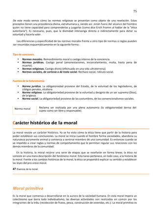 75	
  
	
  
De	
   este	
   modo	
   vemos	
   cómo	
   las	
   normas	
   religiosas	
   se	
   presentan	
   como	
   objeto	
   de	
   una	
   revelación.	
   Estos	
  
preceptos	
  tienen	
  una	
  procedencia	
  divina,	
  extrahumana	
  y,	
  siendo	
   así.	
   están	
   fuera	
   del	
   alcance	
   del	
   hombre	
  
quien	
   no	
   tiene	
  capacidad	
  para	
  comprenderlas	
  y	
  juzgarlas	
  (como	
  dice	
  Erich	
  Fromm	
  al	
  hablar	
  de	
  la	
  "ética	
  
autoritaria").	
   Es	
   necesario,	
   pues,	
   que	
   la	
   divinidad	
   intervenga	
   directa	
   o	
   indirectamente	
   para	
   dictar	
   su	
  
voluntad	
  y	
  hacerla	
  valer.	
  

     Las	
   diferencias	
   y	
   especificidad	
   de	
   las	
   normas	
   morales	
   frente	
   a	
   otro	
   tipo	
   de	
   normas	
   o	
   reglas	
   pueden	
  
  ser	
  resumidas	
  esquemáticamente	
  en	
  la	
  siguiente	
  forma:	
  
         	
  
Tipo	
  de	
  sanciones.	
  
                •   Normas	
  morales.	
  Remordimiento	
  moral	
  o	
  castigo	
  interno	
  de	
  la	
  conciencia.	
  
                •   Normas	
   jurídicas.	
   Castigo	
   penal	
   (amonestaciones,	
   encarcelamiento,	
   multa,	
   hasta	
   pena	
   de	
  
                    muerte).	
  
                •   Normas	
  religiosas.	
  Castigo	
  divino	
  (efectuado	
  en	
  una	
  vida	
  ultraterrena).	
  
                •   Normas	
  sociales,	
  de	
  cortesía	
  o	
  de	
  trato	
  social.	
  Rechazo	
  social,	
  ridículo	
  social.	
  
	
  


Fuentes	
  de	
  la	
  heteronomía.	
  
                •   Norma	
   jurídica.	
   La	
   obligatoriedad	
   proviene	
   del	
   Estado,	
   de	
   la	
   voluntad	
   de	
   los	
   legisladores,	
   de	
  
                    códigos	
  penales,	
  etcétera.	
  
                •   Norma	
   religiosa.	
   La	
   obligatoriedad	
   proviene	
   de	
   la	
   voluntad	
   y	
   designio	
   de	
   un	
   ser	
   supremo	
   (Dios),	
  
                    de	
  la	
  Iglesia.	
  
                •   Norma	
  social.	
  La	
  obligatoriedad	
  proviene	
  de	
  las	
  costumbres,	
  de	
  los	
  convencionalismos	
  sociales.	
  
	
  

       Norma	
  moral	
                   Reclama	
   ser	
   realizada	
   por	
   una	
   plena	
   autonomía	
   (la	
   obligatoriedad	
   deriva	
   del	
  
                                          sujeto	
  como	
  ser	
  libre	
  y	
  responsable).	
  



Carácter	
  histórico	
  de	
  la	
  moral	
  
La	
   moral	
   reviste	
   un	
   carácter	
   histórico.	
   Ya	
   se	
   ha	
   visto	
   cómo	
   la	
   ética	
   tiene	
   que	
   partir	
   de	
   la	
   historia	
   para	
  
poder	
  establecer	
  sus	
  conclusiones.	
  La	
  moral	
  se	
  inicia	
  cuando	
  el	
  hombre	
  forma	
  sociedades,	
  abandona	
  su	
  
naturaleza	
  puramente	
   animal	
   y	
   comienza	
   a	
   sentirse	
   miembro	
   de	
   una	
  comunidad.	
  Es	
  entonces	
  cuando	
  se	
  
ve	
   impelido	
   a	
  crear	
  reglas	
  y	
  normas	
  de	
  comportamiento	
  que	
  le	
  permitan	
   regular	
   sus	
   relaciones	
   con	
   los	
  
demás	
  miembros	
  de	
  la	
  comunidad.	
  

      En	
   la	
   historia,	
   la	
   moral	
   recorre	
   una	
   serie	
   de	
   etapas	
   que	
   se	
   reseñarán	
   en	
   forma	
   breve;	
   la	
   ética	
   no	
  
consiste	
  en	
  una	
  mera	
  descripción	
  del	
  fenómeno	
  moral.	
  Esta	
  tarea	
  pertenece,	
  en	
  todo	
  caso,	
  a	
  la	
  historia	
  de	
  
la	
  moral.	
  Frente	
  a	
  los	
  cambios	
  históricos	
  de	
  la	
  moral,	
  la	
  ética	
  se	
  propondrá	
  explicar	
  su	
  sentido	
  y	
  establecer	
  
las	
  leyes	
  del	
  pro-­‐sreso	
  moral.	
  

47 Esencia de la moral



	
  


Moral primitiva	
  
Es	
  la	
  moral	
  que	
  comienza	
  a	
  desarrollarse	
  en	
  la	
  aurora	
  de	
  la	
  sociedad	
  humana.	
  En	
  esta	
  moral	
  impera	
  un	
  
colectivismo	
   que	
   borra	
   todo	
   individualismo;	
   las	
   diversas	
   actividades	
   son	
   realizadas	
   en	
   común	
   por	
   los	
  
integrantes	
  de	
   la	
   tribu	
   (recolección	
   de	
   frutos,	
   pesca,	
   construcción	
   de	
  viviendas,	
   etc.)-­‐	
   La	
   moral	
   primitiva	
   es	
  
 