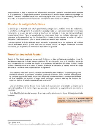 76	
  
	
  
consuetudinaria,	
  es	
  decir,	
  se	
  mantiene	
  por	
  la	
  fuerza	
  de	
  la	
  costumbre.	
  Una	
  de	
  las	
  bases	
  de	
  la	
  moral	
  primitiva	
  
es	
  la	
  ayuda	
  mutua,	
  la	
  obligación	
  recíproca	
  de	
  ayudarse	
  (espíritu	
  de	
  solidaridad).	
  Defenderse	
  y	
  vengar	
  las	
  
ofensas.38	
  La	
   virtud	
   fundamental	
   es	
   el	
   valor	
   del	
   individuo	
   pues-­‐»	
  en	
  práctica	
  en	
  la	
  defensa	
  y	
  preservación	
  
de	
  la	
  tribu.	
  El	
  vicio	
  es	
  lo	
  contrario:	
  la	
  cobardía	
  o	
  indiferencia	
  a	
  los	
  intereses	
  de	
  la	
  tribu.	
  


Moral en la antigüedad clásica	
  
Es	
   la	
   moral	
   que	
   se	
   desarrolla	
   en	
   la	
   cultura	
   grecorromana,	
  del	
  siglo	
  v	
  a.C.,	
  hasta	
  los	
  inicios	
  del	
  cristianismo.	
  
Se	
  caracteriza	
  por	
  el	
  surgimiento	
  de	
  la	
  esclavitud	
  y	
  piedad	
  privada.	
  Los	
  esclavos	
  son	
  considerados	
  simples	
  
instrumentos	
   al	
   servicio	
   de	
   los	
   hombres:	
   al	
   igual	
   que	
   los	
   esclavos,	
   la	
   mujer	
   es	
   menospreciada	
   por	
  
considerársele	
   inferior.	
   Platón	
   se	
   vanagloriaba	
   por	
   haber	
   nacido	
   libre	
   y	
   por	
   no	
   haber	
   sido	
   mujer,	
  moral	
  
imperante	
   es	
   la	
   desarrollada	
   por	
   los	
   hombres	
   libres,	
   cuyas	
   virtudes	
   tienden	
   a	
   exaltar	
   el	
   espíritu:	
  
fidelidad	
  al	
  Estado,	
  heroísmo	
  y	
  valor	
  en	
  la	
  guerra	
  observancia	
  de	
  las	
  leyes,	
  etcétera.	
  
Esta	
   moral	
   propia	
   de	
   la	
   sociedad	
   esclavista	
   encuentra	
   su	
   justificación	
   en	
   las	
   teorías	
   de	
   los	
   filósofos	
  
clásicos.	
  Aristóteles,	
   el	
   más	
   grande	
   pensador	
   del	
   mundo	
   antiguo,	
   se	
   niega	
  a	
  admitir	
  que	
  el	
  esclavo	
  
sea	
  hombre,	
  y	
  la	
  mujer	
  libre,	
  un	
  miembro	
  de	
  la	
  sociedad	
  con	
  igualdad.	
  
	
  

Moral la sociedad feudal	
  
Durante	
  la	
  Edad	
  Media	
   surge	
  una	
  nueva	
  moral.	
  El	
  régimen	
  se	
   basa	
   en	
   la	
   gran	
   propiedad	
   de	
   tierra.	
   En	
  
.esclavo	
  se	
  encuentra	
  el	
  siervo,	
  que	
  es	
  propiedad	
  del	
  terrateniente;	
  pero	
  se	
  le	
  considera	
  un	
  ser	
  se	
  
le	
  da	
  cierta	
  protección.	
  La	
  moral	
  que	
  domina	
   es	
  la	
  propagada	
  por	
  la	
  aristocracia,	
  cuyas	
  virtudes	
  i	
  el	
  culto	
  
al	
  honor,	
  el	
  valor	
  y	
  el	
  arte	
  de	
  la	
  guerra,	
  la	
  nobleza	
  de	
   sangre,	
   el	
   desprecio	
   al	
   trabajo	
   manual.	
  El	
  código	
  
moral	
  de	
  los	
  caballeros	
  tiene	
  exigencias	
  como	
  las	
  siguientes:	
  

                  Todo	
   caballero	
   debe	
   tener	
   rectitud	
   y	
   lealtad	
   conjuntamente;	
   debe	
   proteger	
   a	
   los	
   pobres	
   para	
   que	
   los	
  
                  ricos	
  no	
  los	
  opriman,	
  y	
  sostener	
  a	
  los	
  débiles,	
  para	
  que	
  los	
  fuertes	
  no	
  los	
  humillen,	
  debe	
  alejarse	
  
                  de	
  cualquier	
  lugar	
  donde	
  habite	
  la	
  traición	
  o	
  la	
  injusticia.	
  Cuando	
  las	
  damas	
   o	
   doncellas	
   necesiten	
   de	
  
                  él,	
   debe	
   ayudarlas	
   con	
   su	
   poder,	
   si	
   quiere	
   ganar	
   alabanzas	
   y	
   premios,	
   pues	
   hay	
   íjue	
   honrar	
   a	
   las	
  
                  mujeres	
  y	
  soportar	
  la	
  pesada	
  carga	
  de	
  defender	
  su	
  derecho.39	
  


    Una	
   característica	
   esencial	
   de	
   esta	
   moral	
   feudal	
   es	
   la	
   subordinación	
   a	
   la	
   religión.	
   La	
   religión	
   es	
   la	
  
suprema	
   legisladora	
   de	
   la	
   moral,	
   religión	
   que	
   aconseja	
   el	
   ascetismo	
   y	
   la	
   resignación	
   ante	
   las	
   miserias	
   e	
  
injusticias.	
  
   En	
  la	
  Edad	
  Media	
  imperaba	
  la	
  noción	
  de	
  un	
  supremo	
  fin-­‐ultraterrestre,	
  al	
  que	
  debía	
  ajustarse	
  toda	
  
conducta.	
  
	
                                                                                                                                                                                                                                                  Figura	
   3.5	
   	
   La moral en la antigüedad clásica fue
                                                                                                                                                                                                                                                    desarrollada por los hombres libres, quienes exaltaban el
	
                                                                                                                                                                                                                                                  espíritu cívico, como la fidelidad al Estado y a las leyes.	
  




	
  

	
  

	
  	
  	
  	
  	
  	
  	
  	
  	
  	
  	
  	
  	
  	
  	
  	
  	
  	
  	
  	
  	
  	
  	
  	
  	
  	
  	
  	
  	
  	
  	
  	
  	
  	
  	
  	
  	
  	
  	
  	
   	
  	
  	
  	
  	
  	
  	
  	
  	
  	
  	
  	
  	
  	
  	
  	
  	
  	
  	
  	
  
38	
  A.	
  F.	
  Shishkin,	
  op.	
  cit.	
  
39       	
  Trovadores	
  y	
  cortes	
  de	
  amor,	
  Buenos	
  Aires,	
  Argentina,	
  Editorial	
  Universitaria	
  de	
  Buenos	
  Aires,	
  1960	
  	
  
 