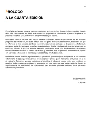 9	
  
	
  
PRÓLOGO
A LA CUARTA EDICIÓN


Empeñados en la grata tarea de continuar renovando, enriqueciendo y depurando los contenidos de este
texto, nos complacemos en poner a la disposición de profesores, estudiantes y público en general, la
presente edición de Ética, introducción a la problemática y su historia.

Una nueva revisión de este libro nos ha llevado a introducir temáticas propuestas por los actuales
programas de estudio que, sin duda, reflejan toda una gama de inquietudes recientes, tales como las que
se refieren a la ética aplicada, donde se examinan problemáticas relativas a la drogadicción. el aborto, la
corrupción social, la nueva vida sexual y a otras cuestiones de vital interés para la juventud actual; nos ha
conducido también, a proponer lecturas oportunas que ilustren, sobre todo, el pensamiento de diversos
filósofos representativos de la historia de la ética; y, asimismo, nos ha permitido enriquecer sus páginas
con ejercicios, actividades de aprendizaje, ilustraciones y atractivos diseños.

Reiteramos nuestro profundo agradecimiento, a profesores y alumnos por la acogida que le han brindado
este material de apoyo y por las valiosas observaciones; y críticas que le han venido formulando con el fin
de mejorarlo. Esperamos que este proceso de renovación y de búsqueda prosiga en los años venideros en
beneficio de las nuevas generaciones, y anhelamos, por otra parte, que este trabajo continúe siendo, en
alguna medida, un instrumento útil y provechoso para el actual quehacer educativo en el que todos
estamos comprometidos.




                                                                                            SINCERAMENTE

                                                                                                  EL AUTOR
 