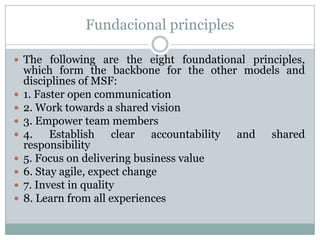 Fundacional principles
 The following are the eight foundational principles,










which form the backbone for the other models and
disciplines of MSF:
1. Faster open communication
2. Work towards a shared vision
3. Empower team members
4. Establish clear accountability and shared
responsibility
5. Focus on delivering business value
6. Stay agile, expect change
7. Invest in quality
8. Learn from all experiences

 